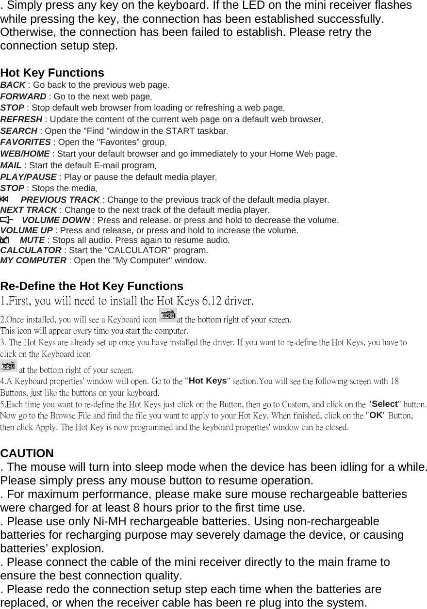 . Simply press any key on the keyboard. If the LED on the mini receiver flashes while pressing the key, the connection has been established successfully. Otherwise, the connection has been failed to establish. Please retry the connection setup step.   Hot Key Functions BACK : Go back to the previous web page. FORWARD : Go to the next web page. STOP : Stop default web browser from loading or refreshing a web page. REFRESH : Update the content of the current web page on a default web browser. SEARCH : Open the &quot;Find &quot;window in the START taskbar. FAVORITES : Open the &quot;Favorites&quot; group. WEB/HOME : Start your default browser and go immediately to your Home Web page. MAIL : Start the default E-mail program. PLAY/PAUSE : Play or pause the default media player. STOP : Stops the media. PREVIOUS TRACK : Change to the previous track of the default media player.  NEXT TRACK : Change to the next track of the default media player.  VOLUME DOWN : Press and release, or press and hold to decrease the volume.  VOLUME UP : Press and release, or press and hold to increase the volume.  MUTE : Stops all audio. Press again to resume audio. CALCULATOR : Start the &quot;CALCULATOR&quot; program. MY COMPUTER : Open the &quot;My Computer&quot; window.  Re-Define the Hot Key Functions 1.First, you will need to install the Hot Keys 6.12 driver.  2.Once installed, you will see a Keyboard icon  at the bottom right of your screen.  This icon will appear every time you start the computer.  3. The Hot Keys are already set up once you have installed the driver. If you want to re-define the Hot Keys, you have to click on the Keyboard icon   at the bottom right of your screen.  4.A Keyboard properties&apos; window will open. Go to the &quot;Hot Keys&quot; section.You will see the following screen with 18 Buttons, just like the buttons on your keyboard.  5.Each time you want to re-define the Hot Keys just click on the Button, then go to Custom, and click on the &quot;Select&quot; button. Now go to the Browse File and find the file you want to apply to your Hot Key. When finished, click on the &quot;OK&quot; Button, then click Apply. The Hot Key is now programmed and the keyboard properties&apos; window can be closed.   CAUTION  . The mouse will turn into sleep mode when the device has been idling for a while. Please simply press any mouse button to resume operation.  . For maximum performance, please make sure mouse rechargeable batteries were charged for at least 8 hours prior to the first time use.  . Please use only Ni-MH rechargeable batteries. Using non-rechargeable batteries for recharging purpose may severely damage the device, or causing batteries’ explosion.  . Please connect the cable of the mini receiver directly to the main frame to ensure the best connection quality.  . Please redo the connection setup step each time when the batteries are replaced, or when the receiver cable has been re plug into the system.  