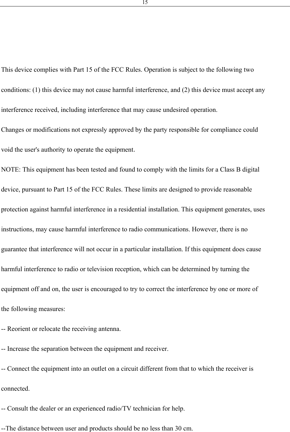 15    This device complies with Part 15 of the FCC Rules. Operation is subject to the following two  conditions: (1) this device may not cause harmful interference, and (2) this device must accept any  interference received, including interference that may cause undesired operation.  Changes or modifications not expressly approved by the party responsible for compliance could  void the user&apos;s authority to operate the equipment.  NOTE: This equipment has been tested and found to comply with the limits for a Class B digital  device, pursuant to Part 15 of the FCC Rules. These limits are designed to provide reasonable  protection against harmful interference in a residential installation. This equipment generates, uses  instructions, may cause harmful interference to radio communications. However, there is no  guarantee that interference will not occur in a particular installation. If this equipment does cause  harmful interference to radio or television reception, which can be determined by turning the  equipment off and on, the user is encouraged to try to correct the interference by one or more of  the following measures:  -- Reorient or relocate the receiving antenna.  -- Increase the separation between the equipment and receiver.  -- Connect the equipment into an outlet on a circuit different from that to which the receiver is  connected.  -- Consult the dealer or an experienced radio/TV technician for help.  --The distance between user and products should be no less than 30 cm.  