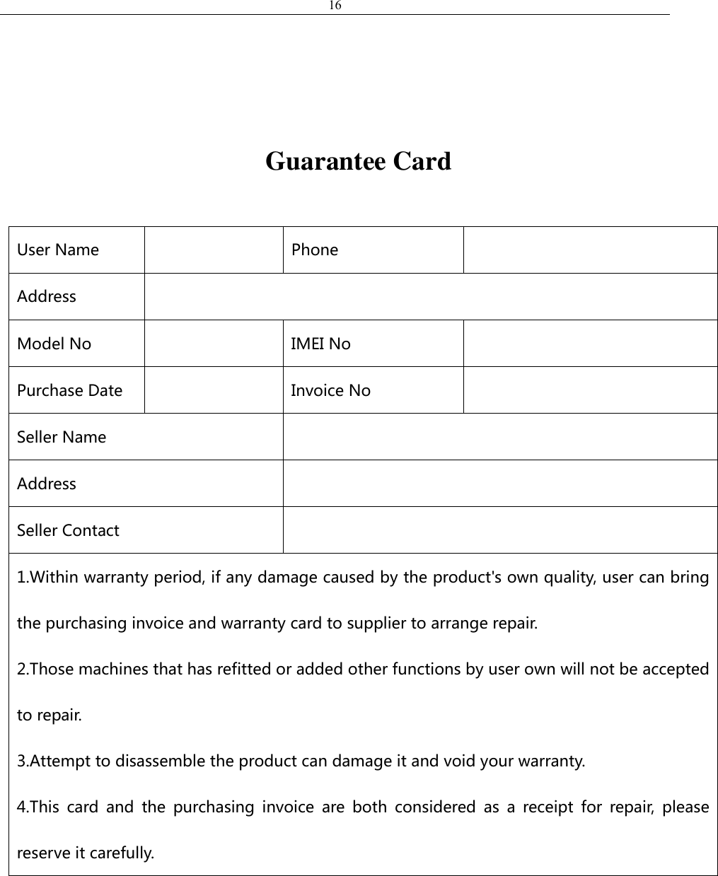 16                                      Guarantee Card  User Name  Phone  Address  Model No  IMEI No  Purchase Date  Invoice No  Seller Name  Address  Seller Contact  1.Within warranty period, if any damage caused by the product&apos;s own quality, user can bring the purchasing invoice and warranty card to supplier to arrange repair.   2.Those machines that has refitted or added other functions by user own will not be accepted to repair.     3.Attempt to disassemble the product can damage it and void your warranty.     4.This  card  and  the  purchasing  invoice  are  both  considered  as  a  receipt  for  repair,  please reserve it carefully.   