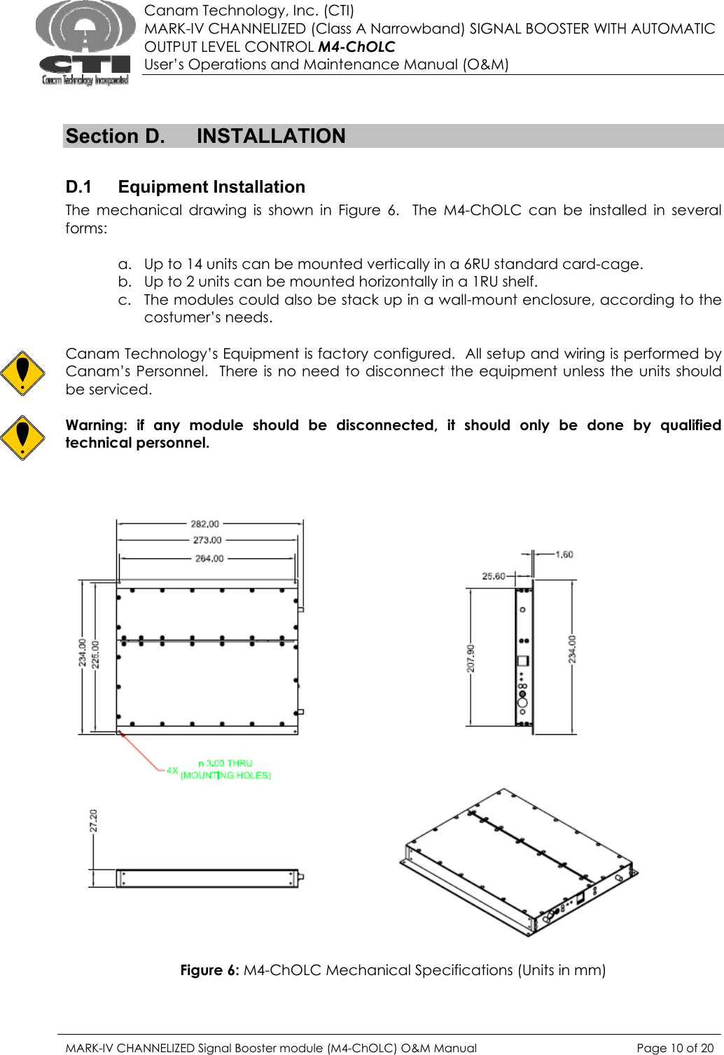  Canam Technology, Inc. (CTI) MARK-IV CHANNELIZED (Class A Narrowband) SIGNAL BOOSTER WITH AUTOMATIC OUTPUT LEVEL CONTROL M4-ChOLC User’s Operations and Maintenance Manual (O&amp;M)   Section D.  INSTALLATION  D.1 Equipment Installation The mechanical drawing is shown in Figure 6.  The M4-ChOLC can be installed in several forms:  a. Up to 14 units can be mounted vertically in a 6RU standard card-cage. b. Up to 2 units can be mounted horizontally in a 1RU shelf. c. The modules could also be stack up in a wall-mount enclosure, according to the costumer’s needs.  Canam Technology’s Equipment is factory configured.  All setup and wiring is performed by Canam’s Personnel.  There is no need to disconnect the equipment unless the units should be serviced.  Warning: if any module should be disconnected, it should only be done by qualified technical personnel.     Figure 6: M4-ChOLC Mechanical Specifications (Units in mm)  MARK-IV CHANNELIZED Signal Booster module (M4-ChOLC) O&amp;M Manual  Page 10 of 20  