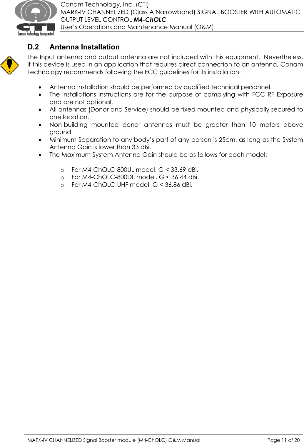  Canam Technology, Inc. (CTI) MARK-IV CHANNELIZED (Class A Narrowband) SIGNAL BOOSTER WITH AUTOMATIC OUTPUT LEVEL CONTROL M4-ChOLC User’s Operations and Maintenance Manual (O&amp;M)  D.2 Antenna Installation The Input antenna and output antenna are not included with this equipment.  Nevertheless, if this device is used in an application that requires direct connection to an antenna, Canam Technology recommends following the FCC guidelines for its installation:  • Antenna Installation should be performed by qualified technical personnel. • The installations instructions are for the purpose of complying with FCC RF Exposure and are not optional. • All antennas (Donor and Service) should be fixed mounted and physically secured to one location. • Non-building mounted donor antennas must be greater than 10 meters above ground. • Minimum Separation to any body’s part of any person is 25cm, as long as the System Antenna Gain is lower than 33 dBi. • The Maximum System Antenna Gain should be as follows for each model:  o For M4-ChOLC-800UL model, G &lt; 33.69 dBi.  o For M4-ChOLC-800DL model, G &lt; 36.44 dBi. o For M4-ChOLC-UHF model, G &lt; 36.86 dBi.  MARK-IV CHANNELIZED Signal Booster module (M4-ChOLC) O&amp;M Manual  Page 11 of 20  