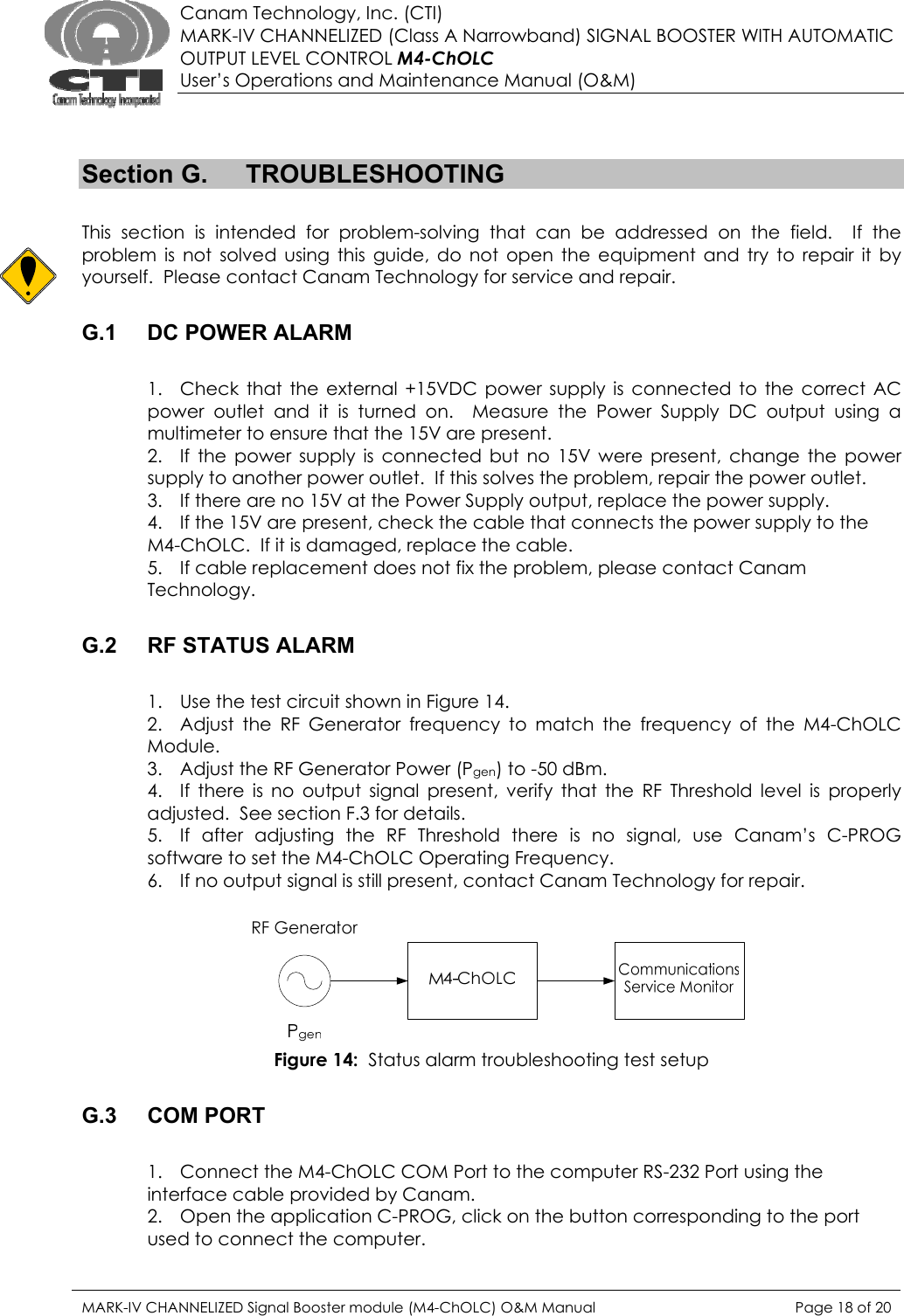  Canam Technology, Inc. (CTI) MARK-IV CHANNELIZED (Class A Narrowband) SIGNAL BOOSTER WITH AUTOMATIC OUTPUT LEVEL CONTROL M4-ChOLC User’s Operations and Maintenance Manual (O&amp;M)   Section G.  TROUBLESHOOTING  This section is intended for problem-solving that can be addressed on the field.  If the problem is not solved using this guide, do not open the equipment and try to repair it by yourself.  Please contact Canam Technology for service and repair.  G.1  DC POWER ALARM  1. Check that the external +15VDC power supply is connected to the correct AC power outlet and it is turned on.  Measure the Power Supply DC output using a multimeter to ensure that the 15V are present. 2. If the power supply is connected but no 15V were present, change the power supply to another power outlet.  If this solves the problem, repair the power outlet. 3. If there are no 15V at the Power Supply output, replace the power supply. 4. If the 15V are present, check the cable that connects the power supply to the M4-ChOLC.  If it is damaged, replace the cable. 5. If cable replacement does not fix the problem, please contact Canam Technology.  G.2  RF STATUS ALARM  1. Use the test circuit shown in Figure 14. 2. Adjust the RF Generator frequency to match the frequency of the M4-ChOLC Module. 3. Adjust the RF Generator Power (Pgen) to -50 dBm. 4. If there is no output signal present, verify that the RF Threshold level is properly adjusted.  See section F.3 for details. 5. If after adjusting the RF Threshold there is no signal, use Canam’s C-PROG software to set the M4-ChOLC Operating Frequency. 6. If no output signal is still present, contact Canam Technology for repair.   Figure 14:  Status alarm troubleshooting test setup  G.3 COM PORT  1. Connect the M4-ChOLC COM Port to the computer RS-232 Port using the interface cable provided by Canam. 2. Open the application C-PROG, click on the button corresponding to the port used to connect the computer. MARK-IV CHANNELIZED Signal Booster module (M4-ChOLC) O&amp;M Manual  Page 18 of 20  