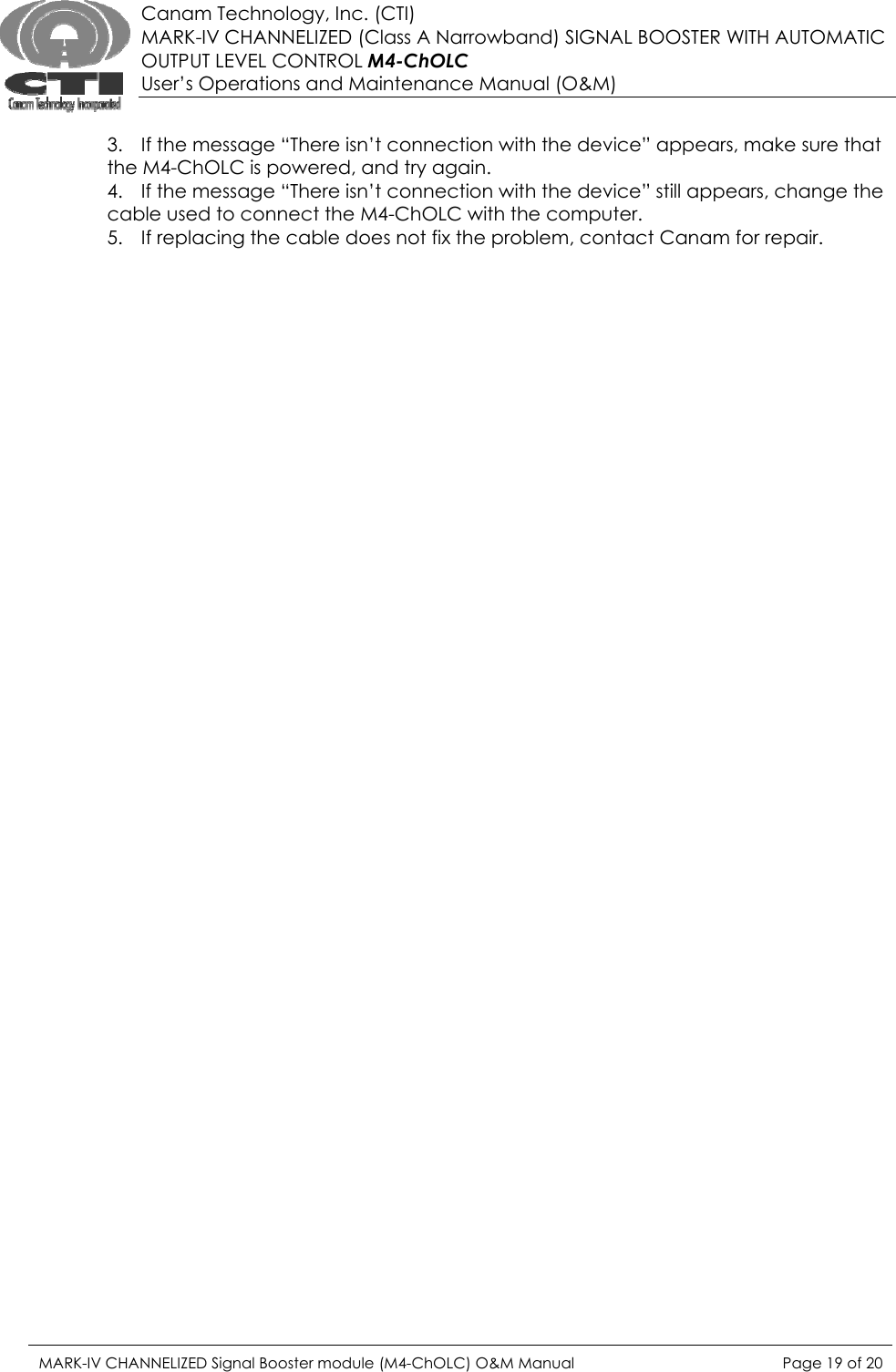  Canam Technology, Inc. (CTI) MARK-IV CHANNELIZED (Class A Narrowband) SIGNAL BOOSTER WITH AUTOMATIC OUTPUT LEVEL CONTROL M4-ChOLC User’s Operations and Maintenance Manual (O&amp;M)  3. If the message “There isn’t connection with the device” appears, make sure that the M4-ChOLC is powered, and try again. 4. If the message “There isn’t connection with the device” still appears, change the cable used to connect the M4-ChOLC with the computer. 5. If replacing the cable does not fix the problem, contact Canam for repair. MARK-IV CHANNELIZED Signal Booster module (M4-ChOLC) O&amp;M Manual  Page 19 of 20  