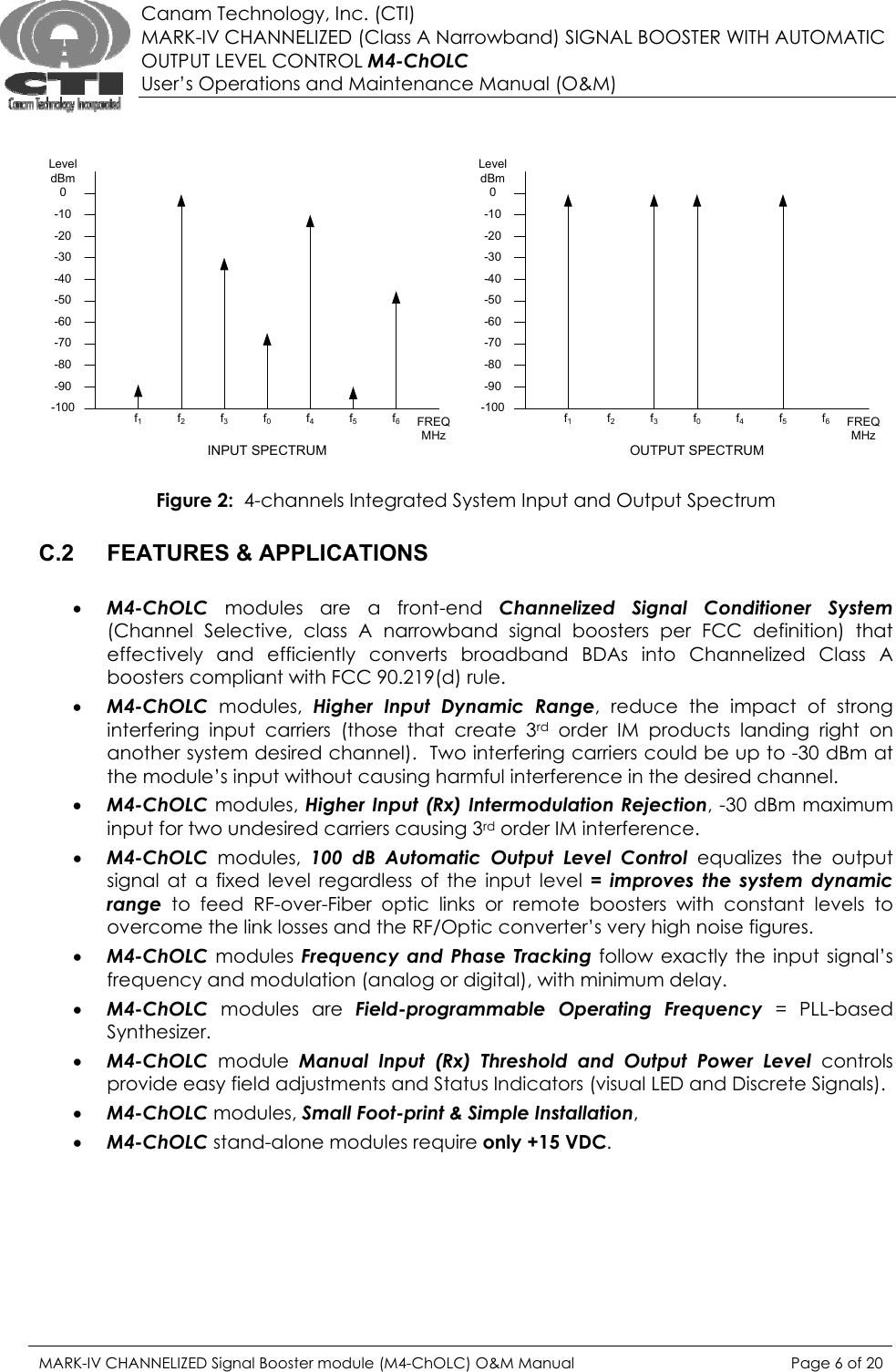  Canam Technology, Inc. (CTI) MARK-IV CHANNELIZED (Class A Narrowband) SIGNAL BOOSTER WITH AUTOMATIC OUTPUT LEVEL CONTROL M4-ChOLC User’s Operations and Maintenance Manual (O&amp;M)   -100-90-80-70-60-50-40-30-20-100LeveldBmf1FREQMHzf2f3f0f4f5f6-100-90-80-70-60-50-40-30-20-100LeveldBmf1FREQMHzf2f3f0f4f5f6INPUT SPECTRUM OUTPUT SPECTRUM   Figure 2:  4-channels Integrated System Input and Output Spectrum  C.2  FEATURES &amp; APPLICATIONS  • M4-ChOLC modules are a front-end Channelized Signal Conditioner System (Channel Selective, class A narrowband signal boosters per FCC definition) that effectively and efficiently converts broadband BDAs into Channelized Class A boosters compliant with FCC 90.219(d) rule. • M4-ChOLC modules, Higher Input Dynamic Range, reduce the impact of strong interfering input carriers (those that create 3rd order IM products landing right on another system desired channel).  Two interfering carriers could be up to -30 dBm at the module’s input without causing harmful interference in the desired channel. • M4-ChOLC modules, Higher Input (Rx) Intermodulation Rejection, -30 dBm maximum input for two undesired carriers causing 3rd order IM interference. • M4-ChOLC modules, 100 dB Automatic Output Level Control equalizes the output signal at a fixed level regardless of the input level = improves the system dynamic range to feed RF-over-Fiber optic links or remote boosters with constant levels to overcome the link losses and the RF/Optic converter’s very high noise figures. • M4-ChOLC modules Frequency and Phase Tracking follow exactly the input signal’s frequency and modulation (analog or digital), with minimum delay. • M4-ChOLC modules are Field-programmable Operating Frequency = PLL-based Synthesizer. • M4-ChOLC module Manual Input (Rx) Threshold and Output Power Level controls provide easy field adjustments and Status Indicators (visual LED and Discrete Signals). • M4-ChOLC modules, Small Foot-print &amp; Simple Installation,  • M4-ChOLC stand-alone modules require only +15 VDC.      MARK-IV CHANNELIZED Signal Booster module (M4-ChOLC) O&amp;M Manual  Page 6 of 20  