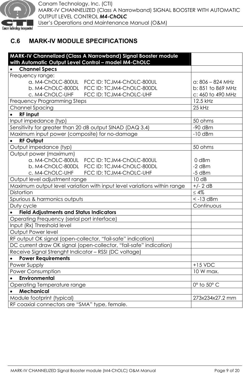  Canam Technology, Inc. (CTI) MARK-IV CHANNELIZED (Class A Narrowband) SIGNAL BOOSTER WITH AUTOMATIC OUTPUT LEVEL CONTROL M4-ChOLC User’s Operations and Maintenance Manual (O&amp;M)  C.6  MARK-IV MODULE SPECIFICATIONS  MARK-IV Channelized (Class A Narrowband) Signal Booster module with Automatic Output Level Control – model M4-ChOLC  • Channel Specs   Frequency range:        a. M4-ChOLC-800UL  FCC ID: TCJM4-ChOLC-800UL   b. M4-ChOLC-800DL   FCC ID: TCJM4-ChOLC-800DL   c. M4-ChOLC-UHF   FCC ID: TCJM4-ChOLC-UHF  a: 806 – 824 MHz b: 851 to 869 MHz c: 460 to 490 MHz Frequency Programming Steps  12.5 kHz Channel Spacing  25 kHz • RF Input   Input impedance (typ)  50 ohms Sensitivity for greater than 20 dB output SINAD (DAQ 3.4)  -90 dBm Maximum input power (composite) for no-damage  -10 dBm • RF Output   Output impedance (typ)  50 ohms Output power (maximum)   a. M4-ChOLC-800UL  FCC ID: TCJM4-ChOLC-800UL   b. M4-ChOLC-800DL   FCC ID: TCJM4-ChOLC-800DL   c. M4-ChOLC-UHF   FCC ID: TCJM4-ChOLC-UHF   0 dBm -2 dBm -5 dBm Output level adjustment range  10 dB Maximum output level variation with input level variations within range  +/- 2 dB Distortion  ≤ 4% Spurious &amp; harmonics outputs  &lt; -13 dBm Duty cycle  Continuous  • Field Adjustments and Status Indicators   Operating Frequency (serial port interface)   Input (Rx) Threshold level   Output Power level   RF output OK signal (open-collector, “fail-safe” indication)   DC current draw OK signal (open-collector, “fail-safe” indication)  Receive Signal Strenght Indicator – RSSI (DC voltage)   • Power Requirements   Power Supply  +15 VDC Power Consumption  10 W max. • Environmental  Operating Temperature range  0° to 50° C • Mechanical  Module footprint (typical)  273x234x27.2 mm RF coaxial connectors are “SMA” type, female.    MARK-IV CHANNELIZED Signal Booster module (M4-ChOLC) O&amp;M Manual  Page 9 of 20  