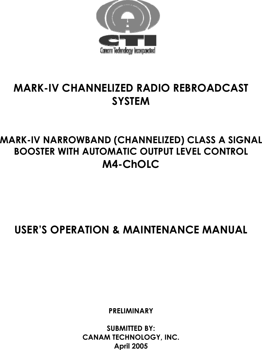       MARK-IV CHANNELIZED RADIO REBROADCAST SYSTEM   MARK-IV NARROWBAND (CHANNELIZED) CLASS A SIGNAL BOOSTER WITH AUTOMATIC OUTPUT LEVEL CONTROL M4-ChOLC     USER’S OPERATION &amp; MAINTENANCE MANUAL       PRELIMINARY  SUBMITTED BY: CANAM TECHNOLOGY, INC. April 2005  