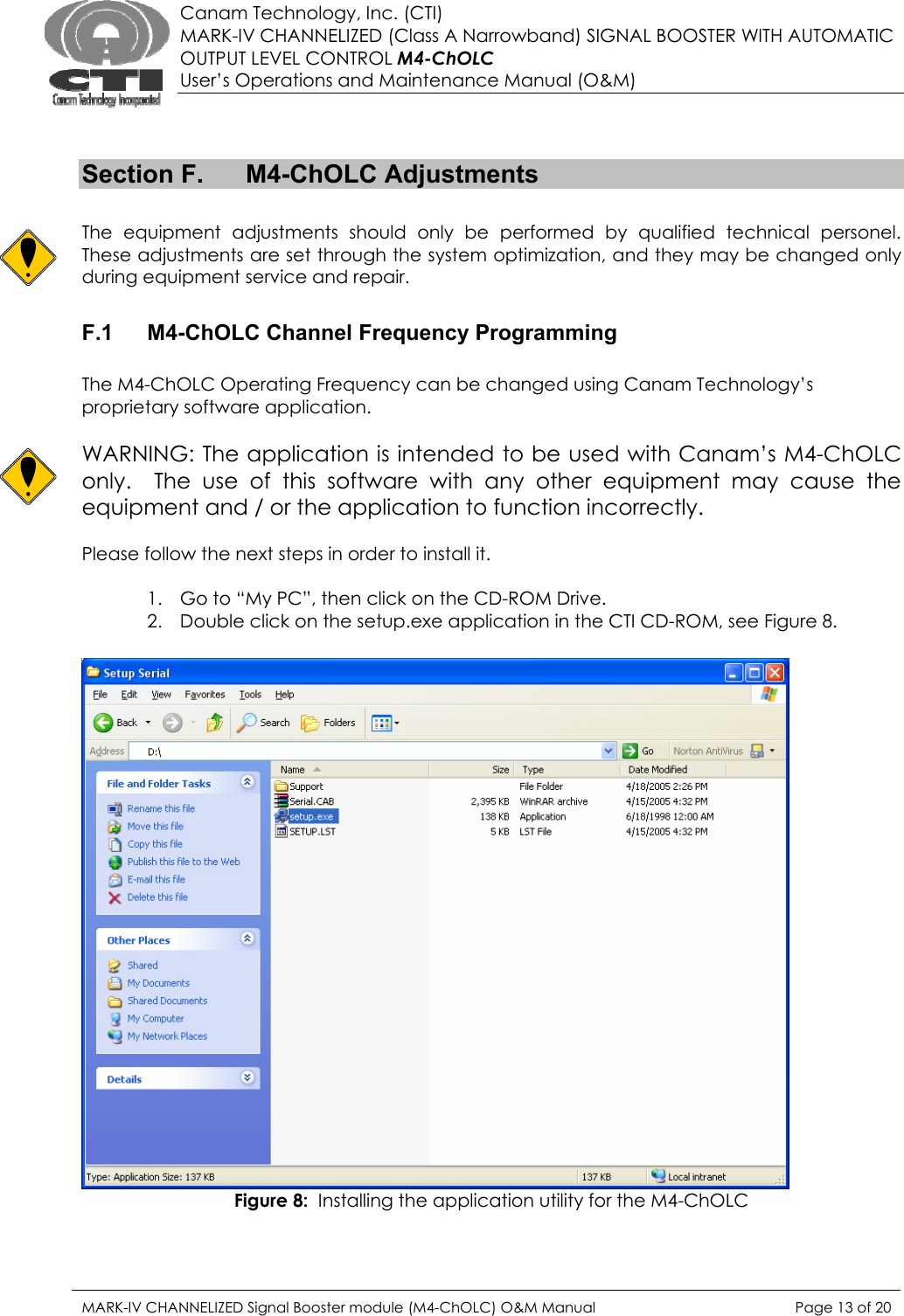  Canam Technology, Inc. (CTI) MARK-IV CHANNELIZED (Class A Narrowband) SIGNAL BOOSTER WITH AUTOMATIC OUTPUT LEVEL CONTROL M4-ChOLC User’s Operations and Maintenance Manual (O&amp;M)   Section F.  M4-ChOLC Adjustments  The equipment adjustments should only be performed by qualified technical personel.  These adjustments are set through the system optimization, and they may be changed only during equipment service and repair.  F.1  M4-ChOLC Channel Frequency Programming  The M4-ChOLC Operating Frequency can be changed using Canam Technology’s proprietary software application.    WARNING: The application is intended to be used with Canam’s M4-ChOLC only.  The use of this software with any other equipment may cause the equipment and / or the application to function incorrectly.  Please follow the next steps in order to install it.  1. Go to “My PC”, then click on the CD-ROM Drive. 2. Double click on the setup.exe application in the CTI CD-ROM, see Figure 8.   Figure 8:  Installing the application utility for the M4-ChOLC  MARK-IV CHANNELIZED Signal Booster module (M4-ChOLC) O&amp;M Manual  Page 13 of 20  