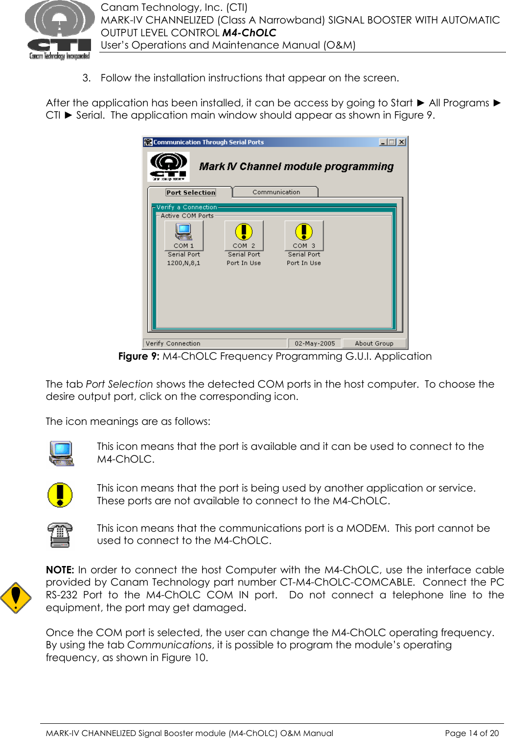  Canam Technology, Inc. (CTI) MARK-IV CHANNELIZED (Class A Narrowband) SIGNAL BOOSTER WITH AUTOMATIC OUTPUT LEVEL CONTROL M4-ChOLC User’s Operations and Maintenance Manual (O&amp;M)  3. Follow the installation instructions that appear on the screen.  After the application has been installed, it can be access by going to Start ► All Programs ► CTI ► Serial.  The application main window should appear as shown in Figure 9.   Figure 9: M4-ChOLC Frequency Programming G.U.I. Application  The tab Port Selection shows the detected COM ports in the host computer.  To choose the desire output port, click on the corresponding icon.    The icon meanings are as follows:   This icon means that the port is available and it can be used to connect to the M4-ChOLC.    This icon means that the port is being used by another application or service.  These ports are not available to connect to the M4-ChOLC.    This icon means that the communications port is a MODEM.  This port cannot be used to connect to the M4-ChOLC.  NOTE: In order to connect the host Computer with the M4-ChOLC, use the interface cable provided by Canam Technology part number CT-M4-ChOLC-COMCABLE.  Connect the PC RS-232 Port to the M4-ChOLC COM IN port.  Do not connect a telephone line to the equipment, the port may get damaged.  Once the COM port is selected, the user can change the M4-ChOLC operating frequency.  By using the tab Communications, it is possible to program the module’s operating frequency, as shown in Figure 10.  MARK-IV CHANNELIZED Signal Booster module (M4-ChOLC) O&amp;M Manual  Page 14 of 20  