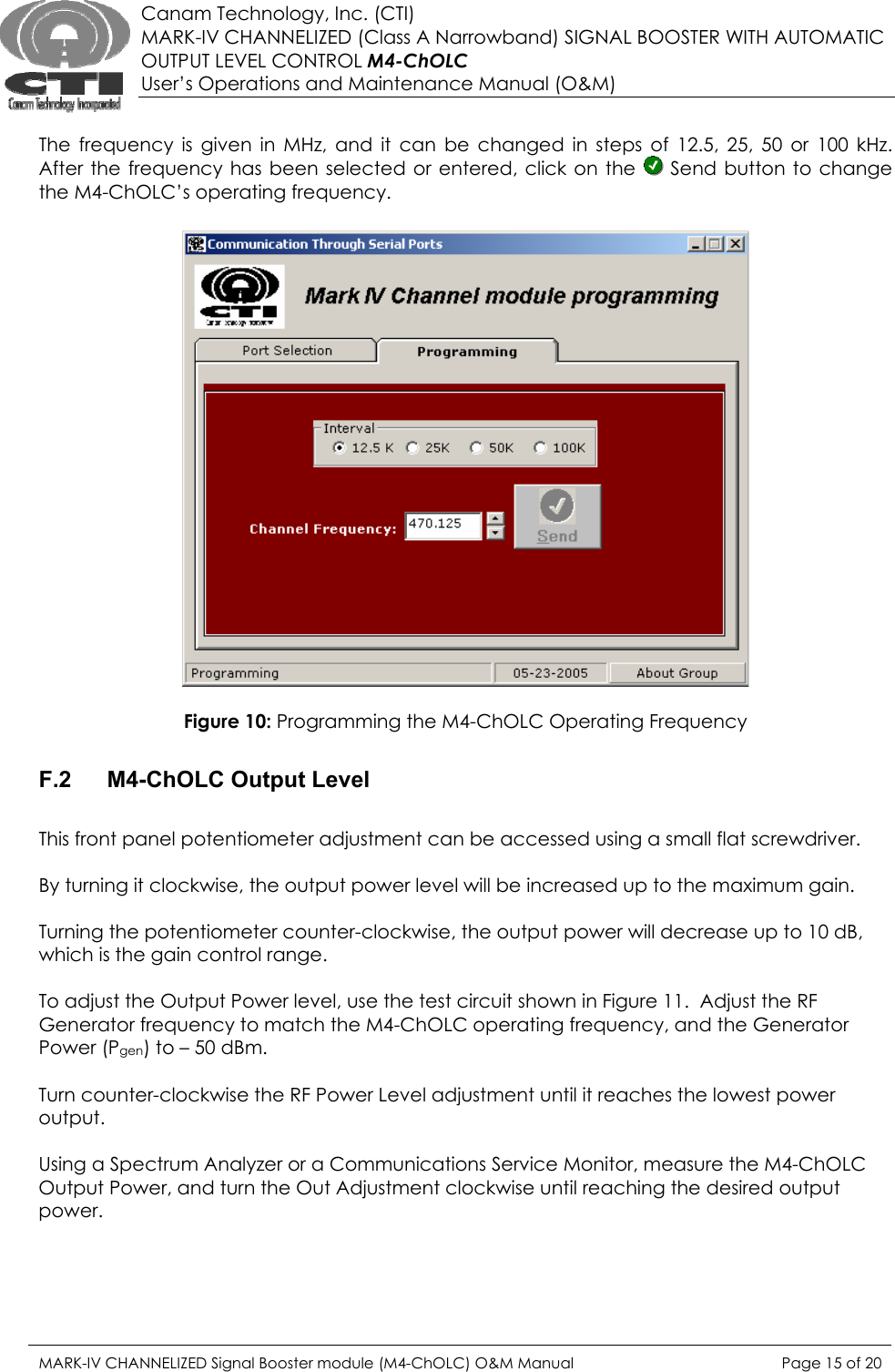  Canam Technology, Inc. (CTI) MARK-IV CHANNELIZED (Class A Narrowband) SIGNAL BOOSTER WITH AUTOMATIC OUTPUT LEVEL CONTROL M4-ChOLC User’s Operations and Maintenance Manual (O&amp;M)  The frequency is given in MHz, and it can be changed in steps of 12.5, 25, 50 or 100 kHz.  After the frequency has been selected or entered, click on the   Send button to change the M4-ChOLC’s operating frequency.    Figure 10: Programming the M4-ChOLC Operating Frequency  F.2 M4-ChOLC Output Level  This front panel potentiometer adjustment can be accessed using a small flat screwdriver.    By turning it clockwise, the output power level will be increased up to the maximum gain.  Turning the potentiometer counter-clockwise, the output power will decrease up to 10 dB, which is the gain control range.  To adjust the Output Power level, use the test circuit shown in Figure 11.  Adjust the RF Generator frequency to match the M4-ChOLC operating frequency, and the Generator Power (Pgen) to – 50 dBm.  Turn counter-clockwise the RF Power Level adjustment until it reaches the lowest power output.  Using a Spectrum Analyzer or a Communications Service Monitor, measure the M4-ChOLC Output Power, and turn the Out Adjustment clockwise until reaching the desired output power.  MARK-IV CHANNELIZED Signal Booster module (M4-ChOLC) O&amp;M Manual  Page 15 of 20  