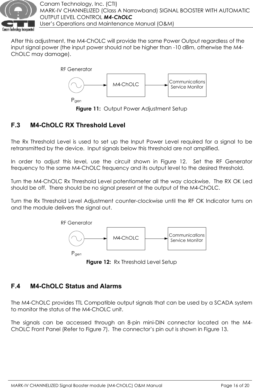  Canam Technology, Inc. (CTI) MARK-IV CHANNELIZED (Class A Narrowband) SIGNAL BOOSTER WITH AUTOMATIC OUTPUT LEVEL CONTROL M4-ChOLC User’s Operations and Maintenance Manual (O&amp;M)  After this adjustment, the M4-ChOLC will provide the same Power Output regardless of the input signal power (the input power should not be higher than -10 dBm, otherwise the M4-ChOLC may damage).   Figure 11:  Output Power Adjustment Setup  F.3  M4-ChOLC RX Threshold Level  The Rx Threshold Level is used to set up the Input Power Level required for a signal to be retransmitted by the device.  Input signals below this threshold are not amplified.  In order to adjust this level, use the circuit shown in Figure 12.  Set the RF Generator frequency to the same M4-ChOLC frequency and its output level to the desired threshold.  Turn the M4-ChOLC Rx Threshold Level potentiometer all the way clockwise.  The RX OK Led should be off.  There should be no signal present at the output of the M4-ChOLC.  Turn the Rx Threshold Level Adjustment counter-clockwise until the RF OK Indicator turns on and the module delivers the signal out.     Figure 12:  Rx Threshold Level Setup   F.4  M4-ChOLC Status and Alarms  The M4-ChOLC provides TTL Compatible output signals that can be used by a SCADA system to monitor the status of the M4-ChOLC unit.  The signals can be accessed through an 8-pin mini-DIN connector located on the M4-ChOLC Front Panel (Refer to Figure 7).  The connector’s pin out is shown in Figure 13. MARK-IV CHANNELIZED Signal Booster module (M4-ChOLC) O&amp;M Manual  Page 16 of 20  