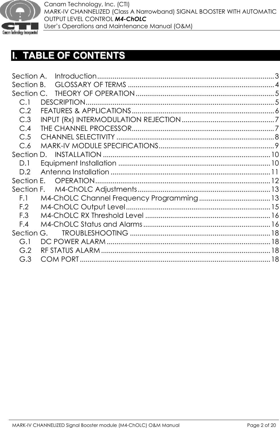  Canam Technology, Inc. (CTI) MARK-IV CHANNELIZED (Class A Narrowband) SIGNAL BOOSTER WITH AUTOMATIC OUTPUT LEVEL CONTROL M4-ChOLC User’s Operations and Maintenance Manual (O&amp;M)   II..  TTAABBLLEE  OOFF  CCOONNTTEENNTTSS   Section A. Introduction............................................................................................ 3 Section B. GLOSSARY OF TERMS ............................................................................4 Section C. THEORY OF OPERATION ........................................................................ 5 C.1 DESCRIPTION.................................................................................................. 5 C.2 FEATURES &amp; APPLICATIONS.......................................................................... 6 C.3 INPUT (Rx) INTERMODULATION REJECTION ................................................ 7 C.4 THE CHANNEL PROCESSOR.......................................................................... 7 C.5 CHANNEL SELECTIVITY .................................................................................. 8 C.6 MARK-IV MODULE SPECIFICATIONS............................................................ 9 Section D. INSTALLATION .......................................................................................10 D.1 Equipment Installation ...............................................................................10 D.2 Antenna Installation ...................................................................................11 Section E. OPERATION...........................................................................................12 Section F. M4-ChOLC Adjustments.....................................................................13 F.1 M4-ChOLC Channel Frequency Programming ..................................... 13 F.2 M4-ChOLC Output Level...........................................................................15 F.3 M4-ChOLC RX Threshold Level .................................................................16 F.4 M4-ChOLC Status and Alarms .................................................................. 16 Section G. TROUBLESHOOTING ......................................................................... 18 G.1 DC POWER ALARM .....................................................................................18 G.2 RF STATUS ALARM ........................................................................................18 G.3 COM PORT ................................................................................................... 18 MARK-IV CHANNELIZED Signal Booster module (M4-ChOLC) O&amp;M Manual  Page 2 of 20  