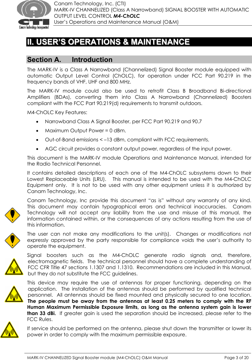  Canam Technology, Inc. (CTI) MARK-IV CHANNELIZED (Class A Narrowband) SIGNAL BOOSTER WITH AUTOMATIC OUTPUT LEVEL CONTROL M4-ChOLC User’s Operations and Maintenance Manual (O&amp;M)   IIII..  UUSSEERR’’SS  OOPPEERRAATTIIOONNSS  &amp;&amp;  MMAAIINNTTEENNAANNCCEE   Section A.  Introduction The MARK-IV is a Class A Narrowband (Channelized) Signal Booster module equipped with automatic Output Level Control (ChOLC), for operation under FCC Part 90.219 in the frequency bands of VHF, UHF and 800 MHz. The MARK-IV module could also be used to retrofit Class B Broadband Bi-directional Amplifiers (BDAs), converting them into Class A Narrowband (Channelized) Boosters compliant with the FCC Part 90.219(d) requirements to transmit outdoors. M4-ChOLC Key Features: • Narrowband Class A Signal Booster, per FCC Part 90.219 and 90.7 • Maximum Output Power = 0 dBm. • Out-of-Band emissions &lt; –13 dBm, compliant with FCC requirements. • AGC circuit provides a constant output power, regardless of the input power. This document is the MARK-IV module Operations and Maintenance Manual, intended for the Radio Technical Personnel. It contains detailed descriptions of each one of the M4-ChOLC subsystems down to their Lowest Replaceable Units (LRU).   This manual is intended to be used with the M4-ChOLC Equipment only.  It is not to be used with any other equipment unless it is authorized by Canam Technology, Inc. Canam Technology, Inc provide this document “as is” without any warranty of any kind.    This document may contain typographical errors and technical inaccuracies.  Canam Technology will not accept any liability from the use and misuse of this manual, the information contained within, or the consequences of any actions resulting from the use of this information. The user can not make any modifications to the unit(s).  Changes or modifications not expressly approved by the party responsible for compliance voids the user’s authority to operate the equipment. Signal boosters such as the M4-ChOLC generate radio signals and, therefore, electromagnetic fields.  The technical personnel should have a complete understanding of FCC CFR Title 47 sections 1.1307 and 1.1310.  Recommendations are included in this Manual, but they do not substitute the FCC guidelines. This device may require the use of antennas for proper functioning, depending on the application.  The installation of the antennas should be performed by qualified technical personnel.  All antennas should be fixed mounted and physically secured to one location.  The people must be away from the antennas at least 0.25 meters to comply with the RF Human Maximum Permissible Exposure limits, as long as the antenna system gain is lower than 33 dBi.  If greater gain is used the separation should be increased, please refer to the FCC Rules. If service should be performed on the antenna, please shut down the transmitter or lower its power in order to comply with the maximum permissible exposure. MARK-IV CHANNELIZED Signal Booster module (M4-ChOLC) O&amp;M Manual  Page 3 of 20  