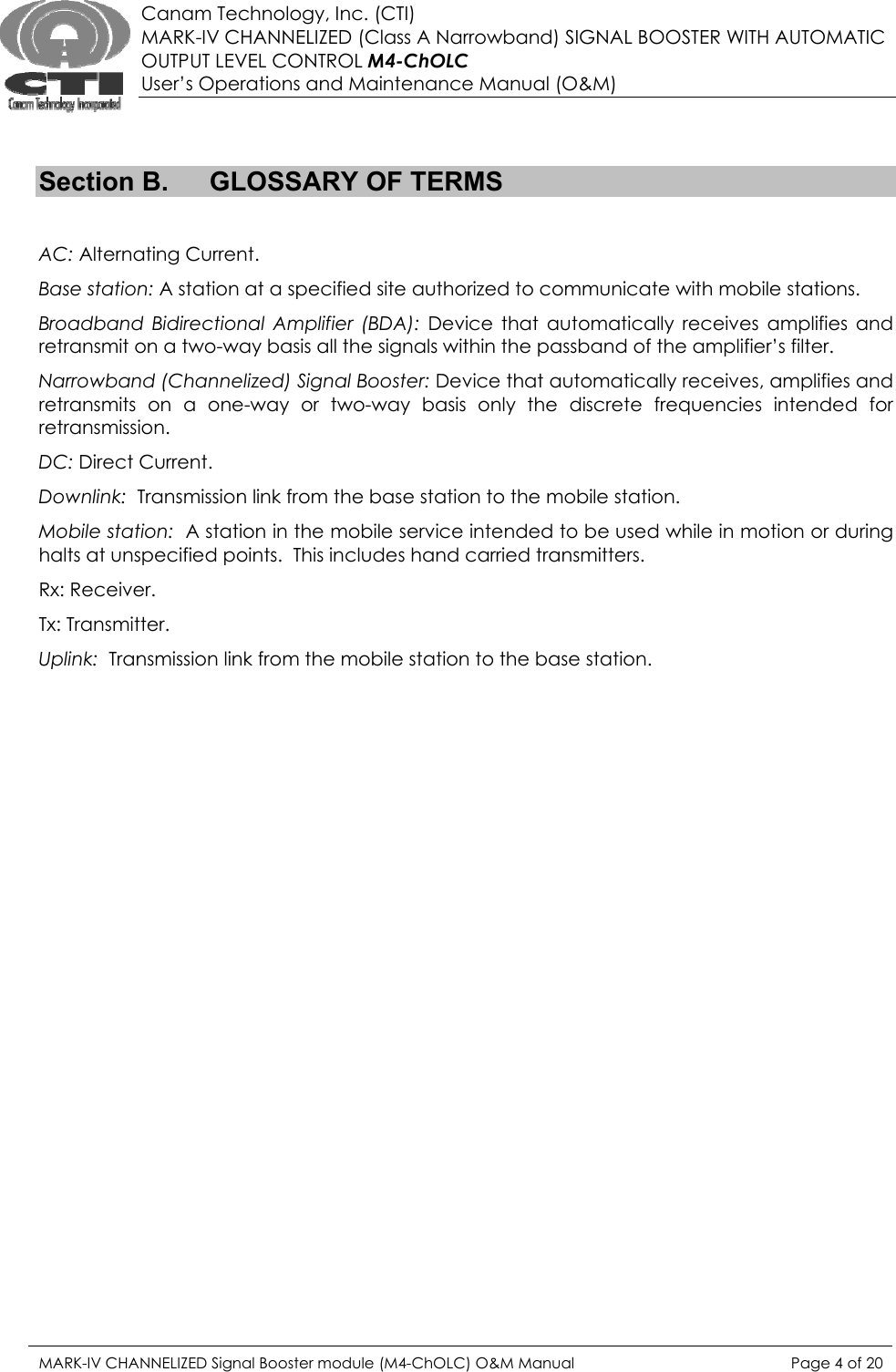  Canam Technology, Inc. (CTI) MARK-IV CHANNELIZED (Class A Narrowband) SIGNAL BOOSTER WITH AUTOMATIC OUTPUT LEVEL CONTROL M4-ChOLC User’s Operations and Maintenance Manual (O&amp;M)   Section B.  GLOSSARY OF TERMS  AC: Alternating Current. Base station: A station at a specified site authorized to communicate with mobile stations. Broadband Bidirectional Amplifier (BDA): Device that automatically receives amplifies and retransmit on a two-way basis all the signals within the passband of the amplifier’s filter. Narrowband (Channelized) Signal Booster: Device that automatically receives, amplifies and retransmits on a one-way or two-way basis only the discrete frequencies intended for retransmission. DC: Direct Current. Downlink:  Transmission link from the base station to the mobile station. Mobile station:  A station in the mobile service intended to be used while in motion or during halts at unspecified points.  This includes hand carried transmitters. Rx: Receiver. Tx: Transmitter. Uplink:  Transmission link from the mobile station to the base station. MARK-IV CHANNELIZED Signal Booster module (M4-ChOLC) O&amp;M Manual  Page 4 of 20  
