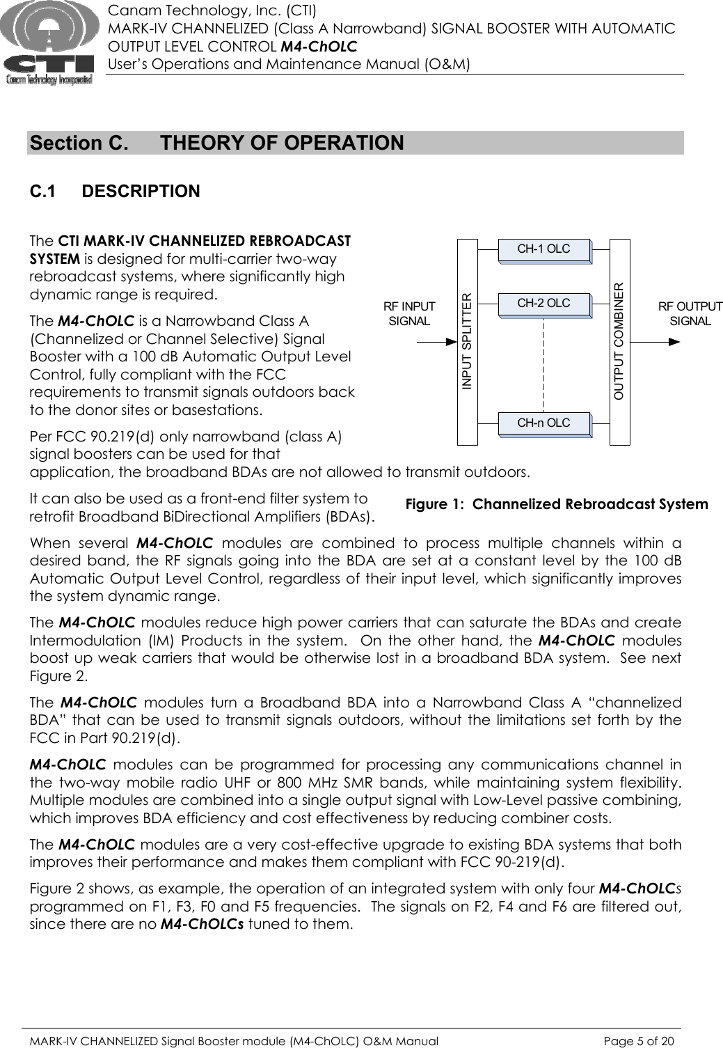  Canam Technology, Inc. (CTI) MARK-IV CHANNELIZED (Class A Narrowband) SIGNAL BOOSTER WITH AUTOMATIC OUTPUT LEVEL CONTROL M4-ChOLC User’s Operations and Maintenance Manual (O&amp;M)   Section C.  THEORY OF OPERATION  C.1 DESCRIPTION  The CTI MARK-IV CHANNELIZED REBROADCAST SYSTEM is designed for multi-carrier two-way rebroadcast systems, where significantly high dynamic range is required.  The M4-ChOLC is a Narrowband Class A (Channelized or Channel Selective) Signal Booster with a 100 dB Automatic Output Level Control, fully compliant with the FCC requirements to transmit signals outdoors back to the donor sites or basestations. Per FCC 90.219(d) only narrowband (class A) signal boosters can be used for that application, the broadband BDAs are not allowed to transmit outdoors. INPUT SPLITTEROUTPUT COMBINERRF INPUT SIGNALRF OUTPUT SIGNALCH-1 OLCCH-2 OLCCH-n OLCIt can also be used as a front-end filter system to retrofit Broadband BiDirectional Amplifiers (BDAs).  Figure 1:  Channelized Rebroadcast System When several M4-ChOLC  modules are combined to process multiple channels within a desired band, the RF signals going into the BDA are set at a constant level by the 100 dB Automatic Output Level Control, regardless of their input level, which significantly improves the system dynamic range.   The M4-ChOLC modules reduce high power carriers that can saturate the BDAs and create Intermodulation (IM) Products in the system.  On the other hand, the M4-ChOLC modules boost up weak carriers that would be otherwise lost in a broadband BDA system.  See next Figure 2. The  M4-ChOLC modules turn a Broadband BDA into a Narrowband Class A “channelized BDA” that can be used to transmit signals outdoors, without the limitations set forth by the FCC in Part 90.219(d). M4-ChOLC modules can be programmed for processing any communications channel in the two-way mobile radio UHF or 800 MHz SMR bands, while maintaining system flexibility. Multiple modules are combined into a single output signal with Low-Level passive combining, which improves BDA efficiency and cost effectiveness by reducing combiner costs.  The M4-ChOLC modules are a very cost-effective upgrade to existing BDA systems that both improves their performance and makes them compliant with FCC 90-219(d). Figure 2 shows, as example, the operation of an integrated system with only four M4-ChOLCs programmed on F1, F3, F0 and F5 frequencies.  The signals on F2, F4 and F6 are filtered out, since there are no M4-ChOLCs tuned to them.       MARK-IV CHANNELIZED Signal Booster module (M4-ChOLC) O&amp;M Manual  Page 5 of 20  