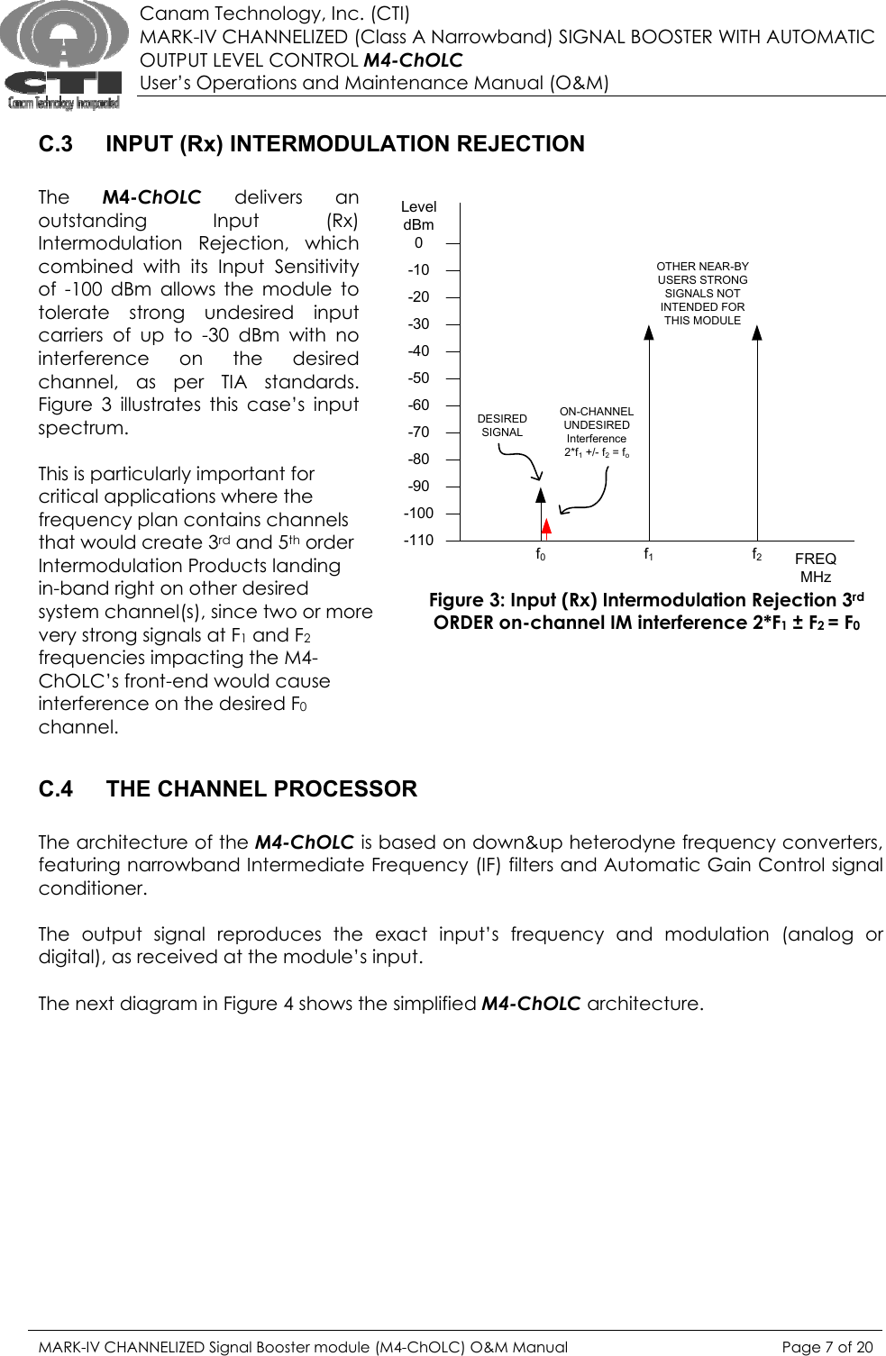  Canam Technology, Inc. (CTI) MARK-IV CHANNELIZED (Class A Narrowband) SIGNAL BOOSTER WITH AUTOMATIC OUTPUT LEVEL CONTROL M4-ChOLC User’s Operations and Maintenance Manual (O&amp;M)  C.3  INPUT (Rx) INTERMODULATION REJECTION  The  M4-ChOLC delivers an outstanding Input (Rx) Intermodulation Rejection, which combined with its Input Sensitivity of -100 dBm allows the module to tolerate strong undesired input carriers of up to -30 dBm with no interference on the desired channel, as per TIA standards.  Figure 3 illustrates this case’s input spectrum.   This is particularly important for critical applications where the frequency plan contains channels that would create 3rd and 5th order Intermodulation Products landing in-band right on other desired system channel(s), since two or more very strong signals at F1 and F2 frequencies impacting the M4-ChOLC’s front-end would cause interference on the desired F0 channel.   C.4  THE CHANNEL PROCESSOR  The architecture of the M4-ChOLC is based on down&amp;up heterodyne frequency converters, featuring narrowband Intermediate Frequency (IF) filters and Automatic Gain Control signal conditioner.    The output signal reproduces the exact input’s frequency and modulation (analog or digital), as received at the module’s input.   The next diagram in Figure 4 shows the simplified M4-ChOLC architecture. Figure 3: Input (Rx) Intermodulation Rejection 3rd ORDER on-channel IM interference 2*F1 ± F2 = F0 0LeveldBm-110-100-90-80-70-60-50-40-30-20-10 OTHER NEAR-BY USERS STRONG SIGNALS NOT INTENDED FOR THIS MODULEFREQMHzf0f1f2ON-CHANNELUNDESIRED Interference 2*f1 +/- f2 = foDESIRED SIGNALMARK-IV CHANNELIZED Signal Booster module (M4-ChOLC) O&amp;M Manual  Page 7 of 20  