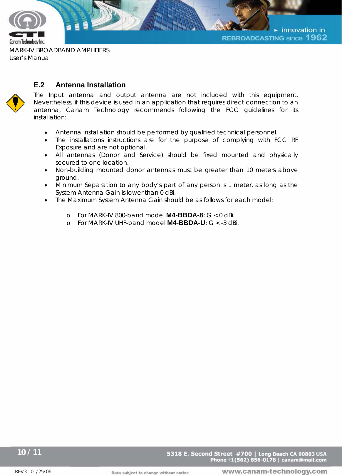      MARK-IV BROADBAND AMPLIFIERS User’s Manual      10 / 11   REV3   01/25/06  E.2 Antenna Installation The Input antenna and output antenna are not included with this equipment.  Nevertheless, if this device is used in an application that requires direct connection to an antenna, Canam Technology recommends following the FCC guidelines for its installation:  • Antenna Installation should be performed by qualified technical personnel. • The installations instructions are for the purpose of complying with FCC RF Exposure and are not optional. • All antennas (Donor and Service) should be fixed mounted and physically secured to one location. • Non-building mounted donor antennas must be greater than 10 meters above ground. • Minimum Separation to any body’s part of any person is 1 meter, as long as the System Antenna Gain is lower than 0 dBi. • The Maximum System Antenna Gain should be as follows for each model:  o For MARK-IV 800-band model M4-BBDA-8: G &lt; 0 dBi.  o For MARK-IV UHF-band model M4-BBDA-U: G &lt; -3 dBi.    