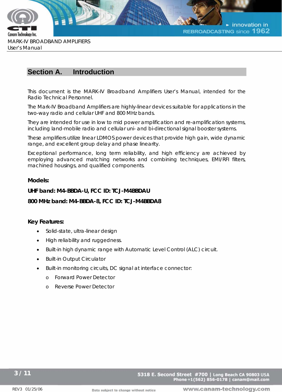      MARK-IV BROADBAND AMPLIFIERS User’s Manual      3 / 11   REV3   01/25/06   Section A.  Introduction  This document is the MARK-IV Broadband Amplifiers User’s Manual, intended for the Radio Technical Personnel. The Mark-IV Broadband Amplifiers are highly-linear devices suitable for applications in the two-way radio and cellular UHF and 800 MHz bands. They are intended for use in low to mid power amplification and re-amplification systems, including land-mobile radio and cellular uni- and bi-directional signal booster systems. These amplifiers utilize linear LDMOS power devices that provide high gain, wide dynamic range, and excellent group delay and phase linearity.   Exceptional performance, long term reliability, and high efficiency are achieved by employing advanced matching networks and combining techniques, EMI/RFI filters, machined housings, and qualified components.   Models: UHF band: M4-BBDA-U, FCC ID: TCJ-M4BBDAU 800 MHz band: M4-BBDA-8, FCC ID: TCJ-M4BBDA8   Key Features: • Solid-state, ultra-linear design • High reliability and ruggedness. • Built-in high dynamic range with Automatic Level Control (ALC) circuit. • Built-in Output Circulator • Built-in monitoring circuits, DC signal at interface connector:  o Forward Power Detector o Reverse Power Detector 