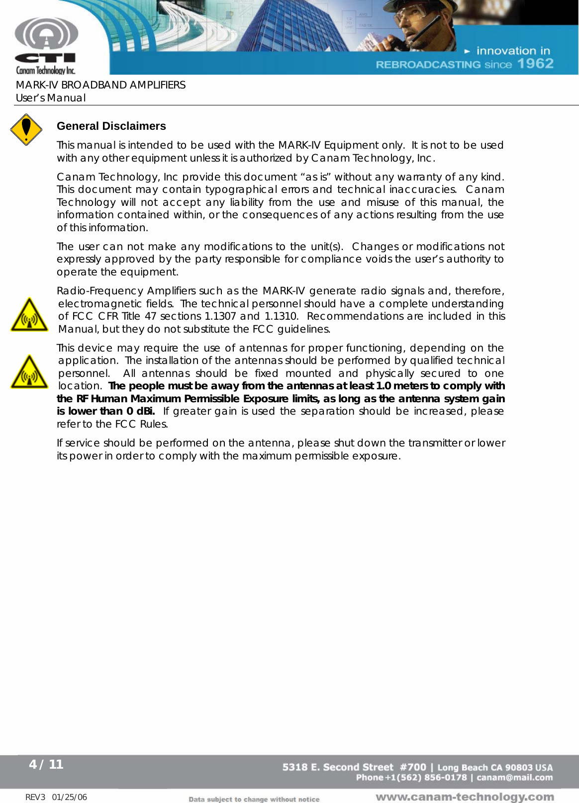      MARK-IV BROADBAND AMPLIFIERS User’s Manual      4 / 11   REV3   01/25/06 General Disclaimers This manual is intended to be used with the MARK-IV Equipment only.  It is not to be used with any other equipment unless it is authorized by Canam Technology, Inc. Canam Technology, Inc provide this document “as is” without any warranty of any kind.    This document may contain typographical errors and technical inaccuracies.  Canam Technology will not accept any liability from the use and misuse of this manual, the information contained within, or the consequences of any actions resulting from the use of this information. The user can not make any modifications to the unit(s).  Changes or modifications not expressly approved by the party responsible for compliance voids the user’s authority to operate the equipment. Radio-Frequency Amplifiers such as the MARK-IV generate radio signals and, therefore, electromagnetic fields.  The technical personnel should have a complete understanding of FCC CFR Title 47 sections 1.1307 and 1.1310.  Recommendations are included in this Manual, but they do not substitute the FCC guidelines. This device may require the use of antennas for proper functioning, depending on the application.  The installation of the antennas should be performed by qualified technical personnel.  All antennas should be fixed mounted and physically secured to one location.  The people must be away from the antennas at least 1.0 meters to comply with the RF Human Maximum Permissible Exposure limits, as long as the antenna system gain is lower than 0 dBi.  If greater gain is used the separation should be increased, please refer to the FCC Rules. If service should be performed on the antenna, please shut down the transmitter or lower its power in order to comply with the maximum permissible exposure. 