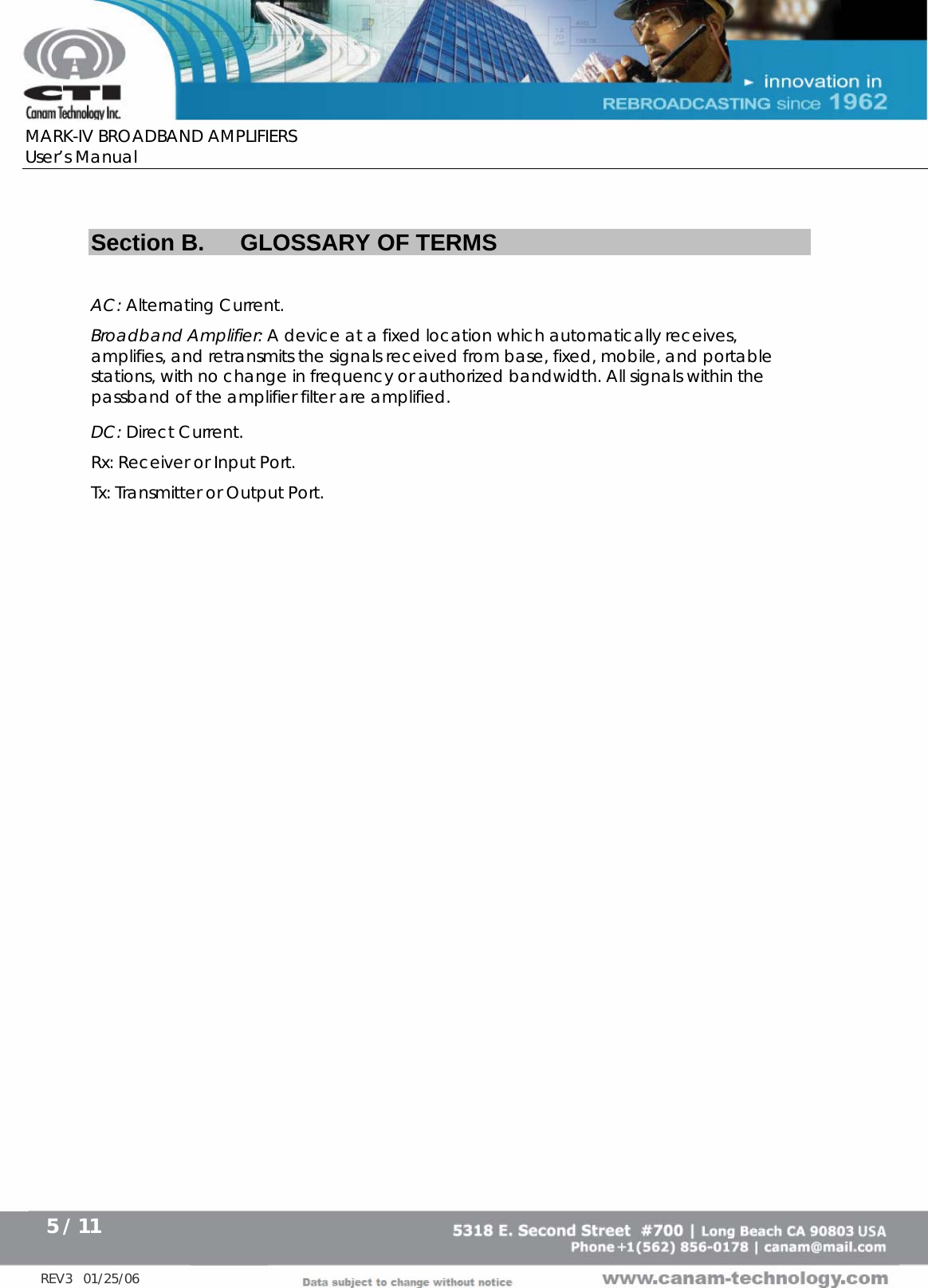      MARK-IV BROADBAND AMPLIFIERS User’s Manual      5 / 11   REV3   01/25/06  Section B.  GLOSSARY OF TERMS  AC: Alternating Current. Broadband Amplifier: A device at a fixed location which automatically receives, amplifies, and retransmits the signals received from base, fixed, mobile, and portable stations, with no change in frequency or authorized bandwidth. All signals within the passband of the amplifier filter are amplified.  DC: Direct Current. Rx: Receiver or Input Port. Tx: Transmitter or Output Port. 