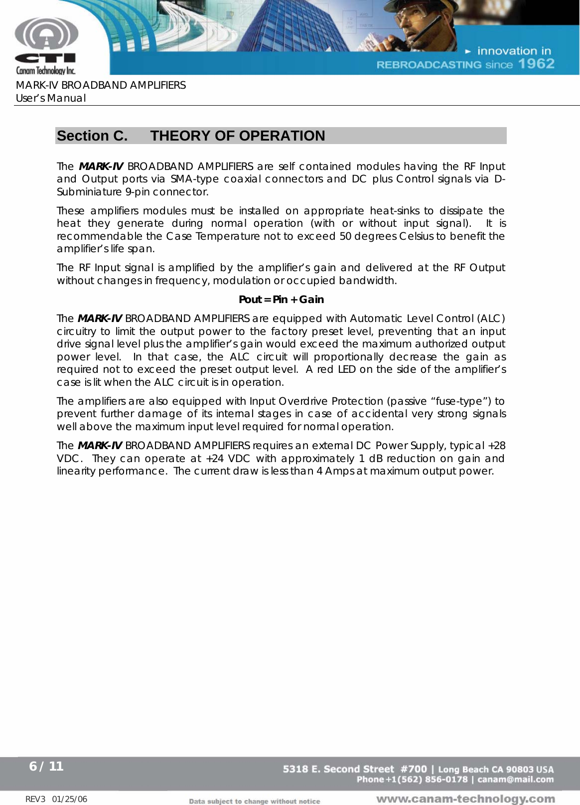      MARK-IV BROADBAND AMPLIFIERS User’s Manual      6 / 11   REV3   01/25/06  Section C.  THEORY OF OPERATION  The MARK-IV BROADBAND AMPLIFIERS are self contained modules having the RF Input and Output ports via SMA-type coaxial connectors and DC plus Control signals via D-Subminiature 9-pin connector. These amplifiers modules must be installed on appropriate heat-sinks to dissipate the heat they generate during normal operation (with or without input signal).  It is recommendable the Case Temperature not to exceed 50 degrees Celsius to benefit the amplifier’s life span. The RF Input signal is amplified by the amplifier’s gain and delivered at the RF Output without changes in frequency, modulation or occupied bandwidth. Pout = Pin + Gain The MARK-IV BROADBAND AMPLIFIERS are equipped with Automatic Level Control (ALC) circuitry to limit the output power to the factory preset level, preventing that an input drive signal level plus the amplifier’s gain would exceed the maximum authorized output power level.  In that case, the ALC circuit will proportionally decrease the gain as required not to exceed the preset output level.  A red LED on the side of the amplifier’s case is lit when the ALC circuit is in operation. The amplifiers are also equipped with Input Overdrive Protection (passive “fuse-type”) to prevent further damage of its internal stages in case of accidental very strong signals well above the maximum input level required for normal operation. The MARK-IV BROADBAND AMPLIFIERS requires an external DC Power Supply, typical +28 VDC.  They can operate at +24 VDC with approximately 1 dB reduction on gain and linearity performance.  The current draw is less than 4 Amps at maximum output power.   