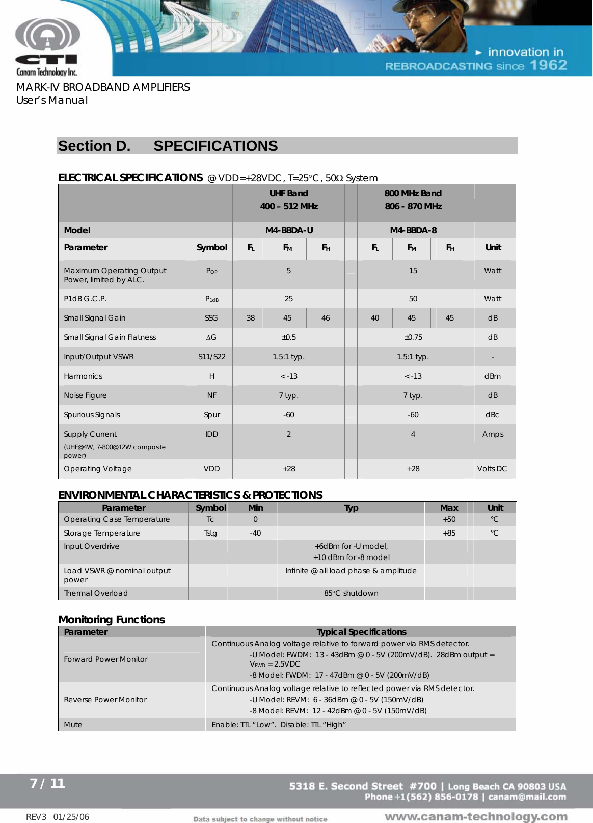      MARK-IV BROADBAND AMPLIFIERS User’s Manual      7 / 11   REV3   01/25/06  Section D.  SPECIFICATIONS  ELECTRICAL SPECIFICATIONS  @ VDD=+28VDC, T=25°C, 50Ω System     UHF Band  400 – 512 MHz  800 MHz Band 806 - 870 MHz  Model   M4-BBDA-U   M4-BBDA-8   Parameter Symbol  FL  FM  FH  FL  FM  FH Unit Maximum Operating Output Power, limited by ALC.  POP 5   15  Watt P1dB G.C.P.  P1dB 25   50  Watt Small Signal Gain  SSG  38  45  46   40  45  45  dB Small Signal Gain Flatness  ∆G  ±0.5   ±0.75  dB Input/Output VSWR  S11/S22  1.5:1 typ.   1.5:1 typ.  - Harmonics  H  &lt; -13   &lt; -13  dBm Noise Figure  NF  7 typ.   7 typ.  dB Spurious Signals  Spur  -60   -60  dBc Supply Current  (UHF@4W, 7-800@12W composite power) IDD  2   4  Amps Operating Voltage  VDD  +28    +28  Volts DC  ENVIRONMENTAL CHARACTERISTICS &amp; PROTECTIONS Parameter  Symbol  Min  Typ  Max  Unit Operating Case Temperature  Tc  0   +50  °C Storage Temperature  Tstg  -40   +85  °C Input Overdrive      +6dBm for -U model,  +10 dBm for -8 model     Load VSWR @ nominal output power      Infinite @ all load phase &amp; amplitude     Thermal Overload      85°C shutdown      Monitoring Functions Parameter  Typical Specifications Forward Power Monitor Continuous Analog voltage relative to forward power via RMS detector.    -U Model: FWDM:  13 - 43dBm @ 0 - 5V (200mV/dB).  28dBm output = VFWD = 2.5VDC -8 Model: FWDM:  17 - 47dBm @ 0 - 5V (200mV/dB) Reverse Power Monitor  Continuous Analog voltage relative to reflected power via RMS detector.   -U Model: REVM:  6 - 36dBm @ 0 - 5V (150mV/dB) -8 Model: REVM:  12 - 42dBm @ 0 - 5V (150mV/dB) Mute  Enable: TTL “Low”.  Disable: TTL “High” 