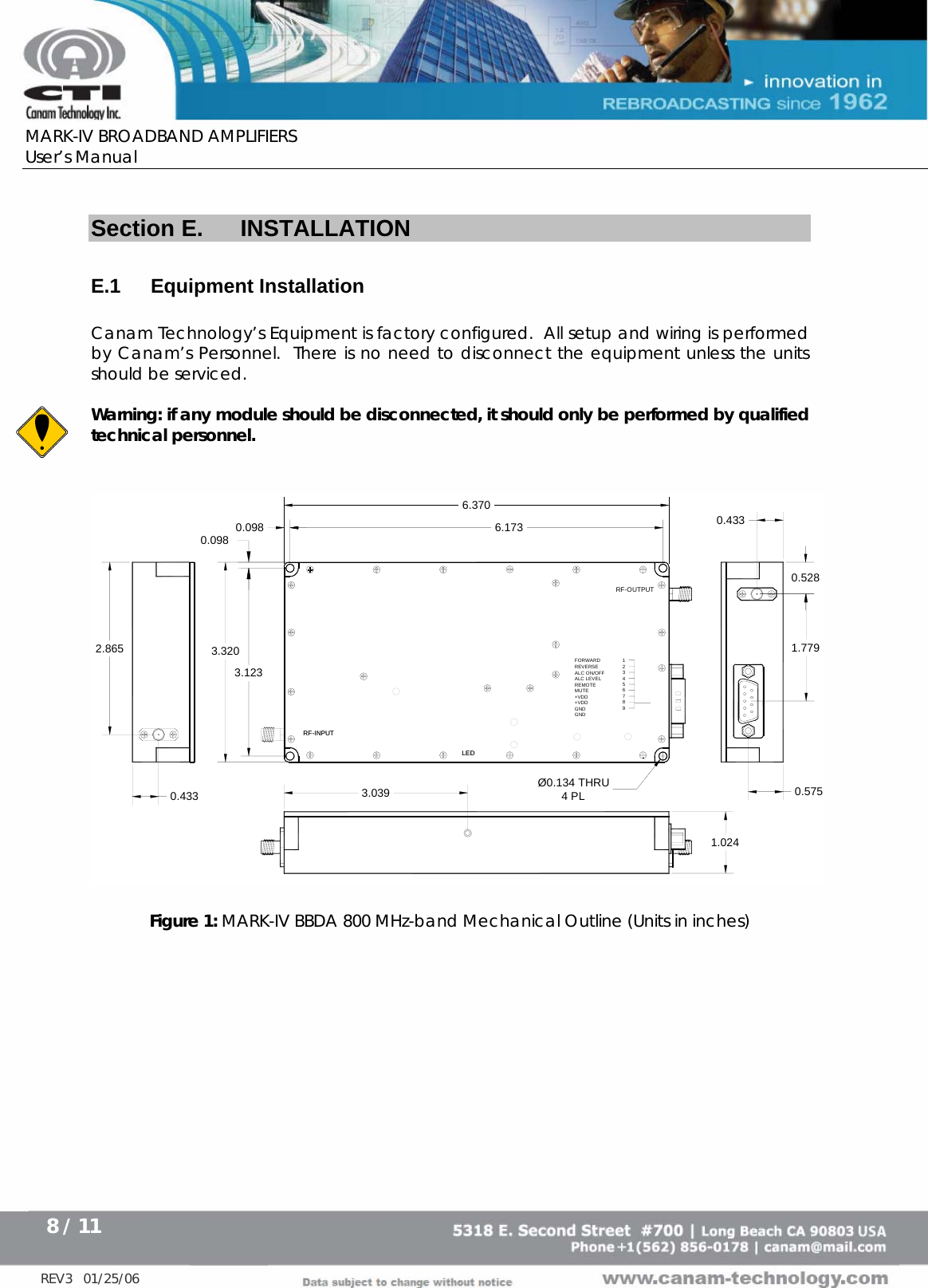      MARK-IV BROADBAND AMPLIFIERS User’s Manual      8 / 11   REV3   01/25/06  Section E.  INSTALLATION  E.1 Equipment Installation  Canam Technology’s Equipment is factory configured.  All setup and wiring is performed by Canam’s Personnel.  There is no need to disconnect the equipment unless the units should be serviced.  Warning: if any module should be disconnected, it should only be performed by qualified technical personnel.   RF-INPUT6.3706.1733.0390.433 0.0983.3203.1232.8650.575LED0.5280.4331.7791.024Ø0.134 THRU4 PL0.098FORWARDREVERSEALC ON/OFFALC LEVEL REMOTEMUTE+VDD+VDDGNDGND123456789RF-INPUTRF-OUTPUTLED  Figure 1: MARK-IV BBDA 800 MHz-band Mechanical Outline (Units in inches)  