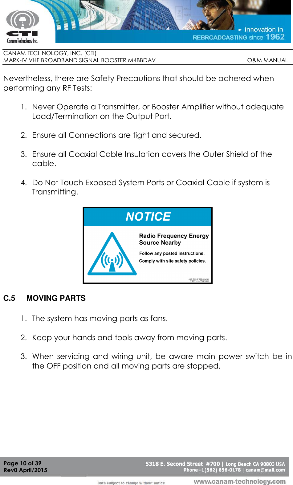        CANAM TECHNOLOGY, INC. (CTI) MARK-IV VHF BROADBAND SIGNAL BOOSTER M4BBDAV                                                         O&amp;M MANUAL  Page 10 of 39 Rev0 April/2015 Nevertheless, there are Safety Precautions that should be adhered when performing any RF Tests:  1. Never Operate a Transmitter, or Booster Amplifier without adequate Load/Termination on the Output Port.  2. Ensure all Connections are tight and secured.  3. Ensure all Coaxial Cable Insulation covers the Outer Shield of the cable.  4. Do Not Touch Exposed System Ports or Coaxial Cable if system is Transmitting.  38RF SignsSign Examples  C.5  MOVING PARTS  1. The system has moving parts as fans.  2. Keep your hands and tools away from moving parts.  3. When  servicing  and  wiring  unit,  be  aware  main  power  switch  be  in the OFF position and all moving parts are stopped. 