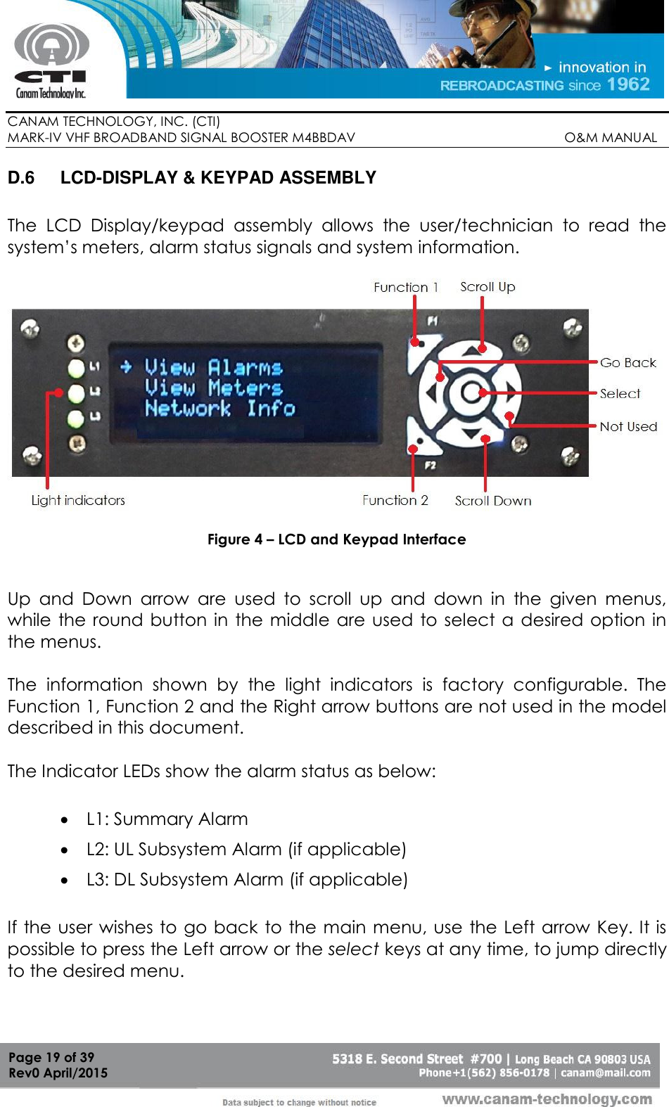        CANAM TECHNOLOGY, INC. (CTI) MARK-IV VHF BROADBAND SIGNAL BOOSTER M4BBDAV                                                         O&amp;M MANUAL  Page 19 of 39 Rev0 April/2015 D.6  LCD-DISPLAY &amp; KEYPAD ASSEMBLY  The  LCD  Display/keypad  assembly  allows  the  user/technician  to  read  the system’s meters, alarm status signals and system information.     Figure 4 – LCD and Keypad Interface   Up  and  Down  arrow  are  used  to  scroll  up  and  down  in  the  given  menus, while  the round  button in  the middle  are  used to select  a  desired option in the menus.  The  information  shown  by  the  light  indicators  is  factory  configurable.  The Function 1, Function 2 and the Right arrow buttons are not used in the model described in this document.  The Indicator LEDs show the alarm status as below:  L1: Summary Alarm  L2: UL Subsystem Alarm (if applicable)  L3: DL Subsystem Alarm (if applicable) If the user wishes to go back to the main menu, use the Left arrow Key. It is possible to press the Left arrow or the select keys at any time, to jump directly to the desired menu.   