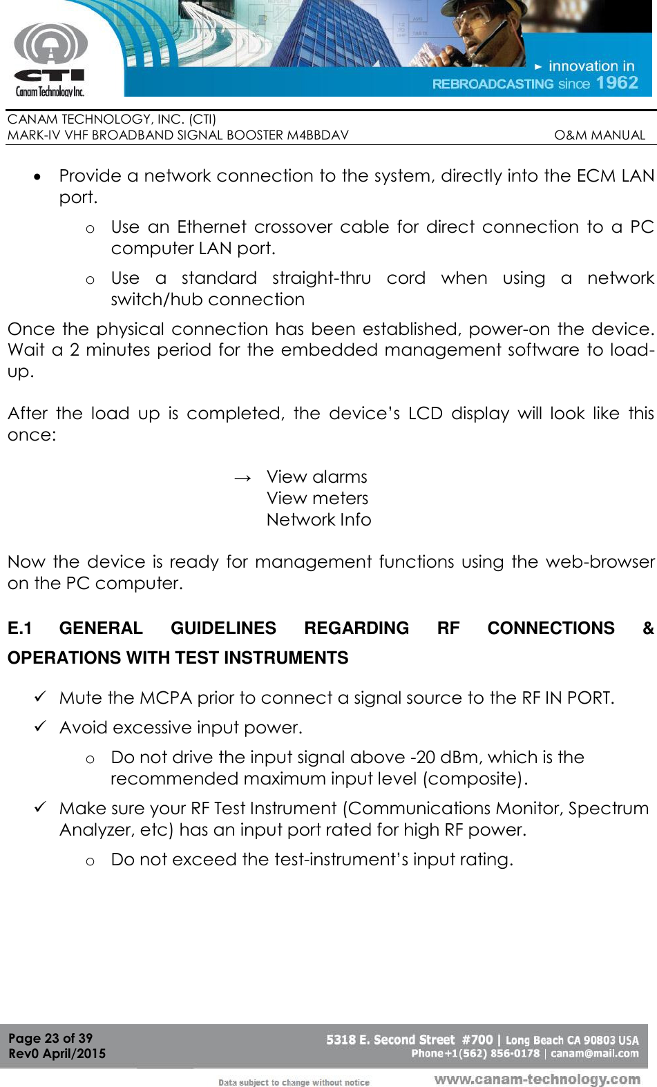        CANAM TECHNOLOGY, INC. (CTI) MARK-IV VHF BROADBAND SIGNAL BOOSTER M4BBDAV                                                         O&amp;M MANUAL  Page 23 of 39 Rev0 April/2015  Provide a network connection to the system, directly into the ECM LAN port. o Use  an  Ethernet  crossover  cable  for  direct  connection  to  a  PC computer LAN port. o Use  a  standard  straight-thru  cord  when  using  a  network switch/hub connection Once  the physical connection has been  established, power-on  the device. Wait a 2 minutes period for the embedded management software  to load-up.     After  the  load  up  is  completed,  the  device’s  LCD  display  will  look  like  this once:  →   View alarms  View meters Network Info  Now  the  device  is  ready for  management  functions using  the  web-browser on the PC computer.  E.1  GENERAL  GUIDELINES  REGARDING  RF  CONNECTIONS  &amp; OPERATIONS WITH TEST INSTRUMENTS  Mute the MCPA prior to connect a signal source to the RF IN PORT.  Avoid excessive input power. o Do not drive the input signal above -20 dBm, which is the recommended maximum input level (composite).  Make sure your RF Test Instrument (Communications Monitor, Spectrum Analyzer, etc) has an input port rated for high RF power.  o Do not exceed the test-instrument’s input rating. 