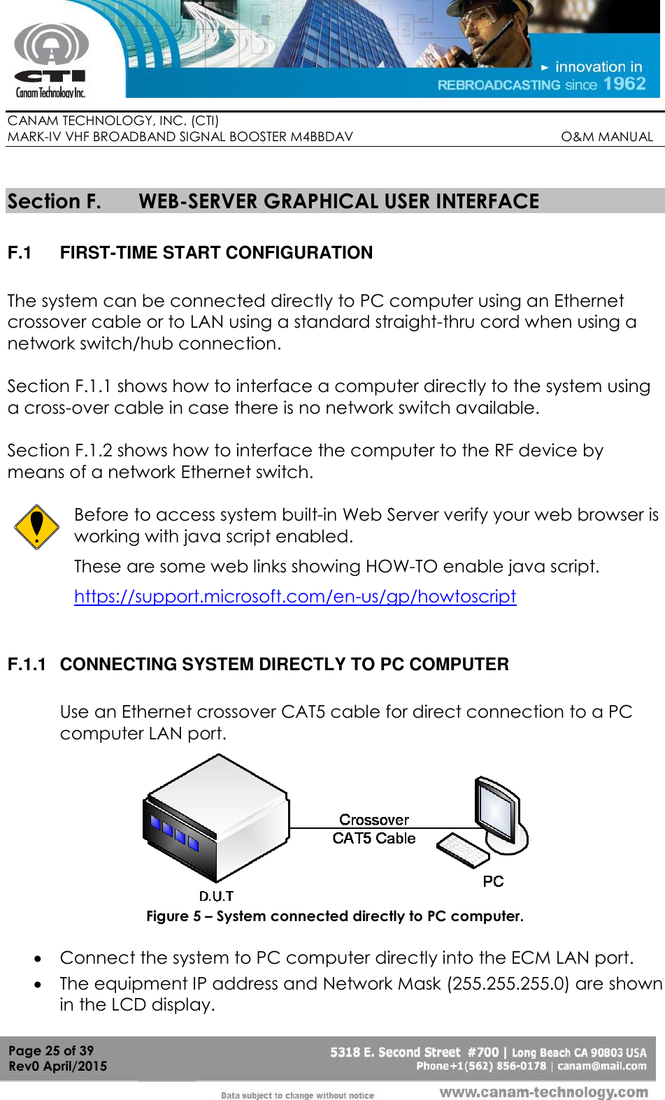        CANAM TECHNOLOGY, INC. (CTI) MARK-IV VHF BROADBAND SIGNAL BOOSTER M4BBDAV                                                         O&amp;M MANUAL  Page 25 of 39 Rev0 April/2015  Section F. WEB-SERVER GRAPHICAL USER INTERFACE  F.1  FIRST-TIME START CONFIGURATION  The system can be connected directly to PC computer using an Ethernet crossover cable or to LAN using a standard straight-thru cord when using a network switch/hub connection.  Section F.1.1 shows how to interface a computer directly to the system using a cross-over cable in case there is no network switch available.  Section F.1.2 shows how to interface the computer to the RF device by means of a network Ethernet switch.   Before to access system built-in Web Server verify your web browser is working with java script enabled.  These are some web links showing HOW-TO enable java script. https://support.microsoft.com/en-us/gp/howtoscript F.1.1  CONNECTING SYSTEM DIRECTLY TO PC COMPUTER  Use an Ethernet crossover CAT5 cable for direct connection to a PC computer LAN port.  Figure 5 – System connected directly to PC computer.   Connect the system to PC computer directly into the ECM LAN port.  The equipment IP address and Network Mask (255.255.255.0) are shown in the LCD display.  