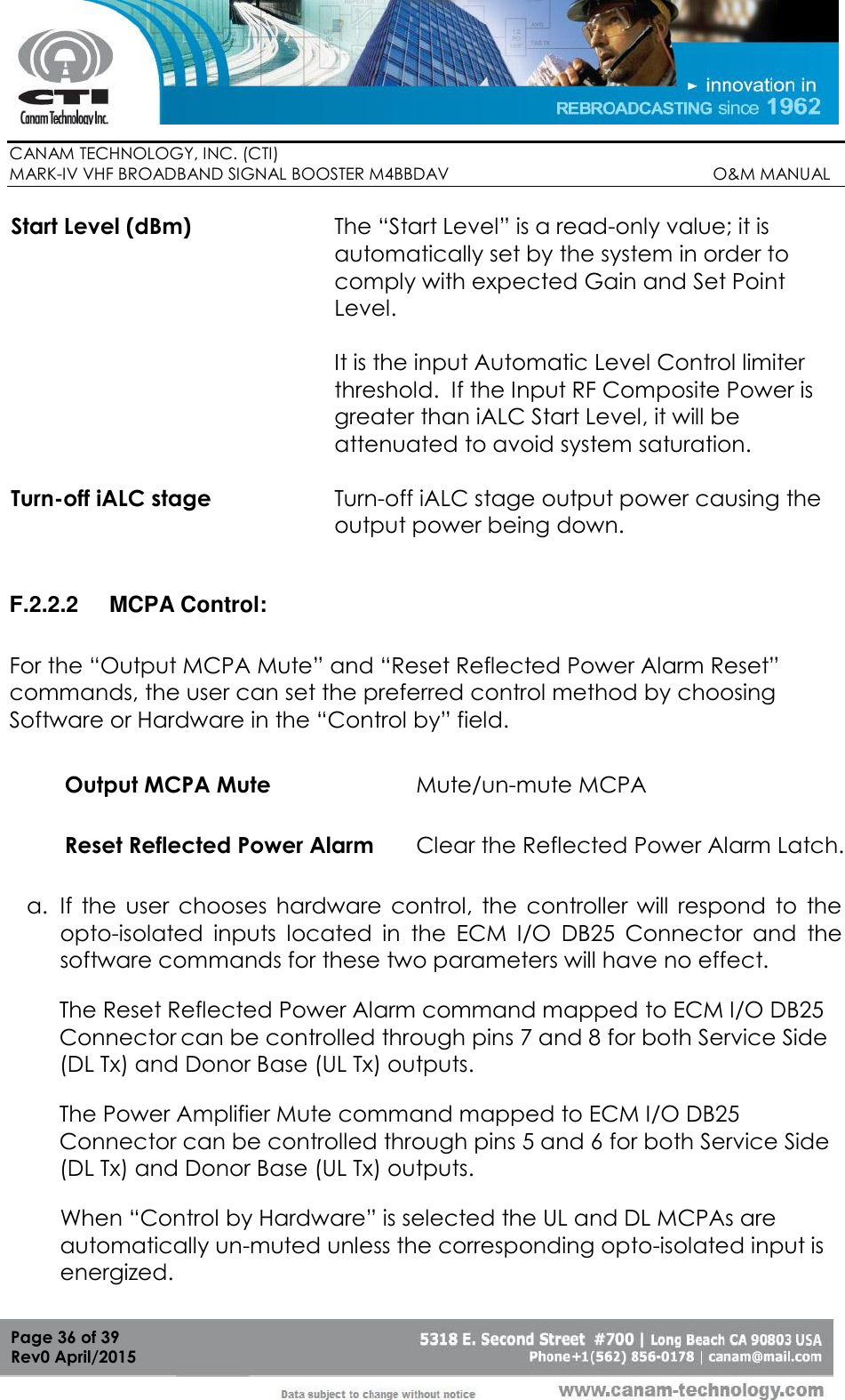        CANAM TECHNOLOGY, INC. (CTI) MARK-IV VHF BROADBAND SIGNAL BOOSTER M4BBDAV                                                         O&amp;M MANUAL  Page 36 of 39 Rev0 April/2015 Start Level (dBm) The “Start Level” is a read-only value; it is automatically set by the system in order to comply with expected Gain and Set Point Level. It is the input Automatic Level Control limiter threshold.  If the Input RF Composite Power is greater than iALC Start Level, it will be attenuated to avoid system saturation. Turn-off iALC stage Turn-off iALC stage output power causing the output power being down.  F.2.2.2  MCPA Control: For the “Output MCPA Mute” and “Reset Reflected Power Alarm Reset” commands, the user can set the preferred control method by choosing Software or Hardware in the “Control by” field. a. If  the  user  chooses  hardware  control,  the  controller  will  respond  to  the opto-isolated  inputs  located  in  the  ECM  I/O  DB25  Connector  and  the software commands for these two parameters will have no effect. The Reset Reflected Power Alarm command mapped to ECM I/O DB25 Connector can be controlled through pins 7 and 8 for both Service Side (DL Tx) and Donor Base (UL Tx) outputs. The Power Amplifier Mute command mapped to ECM I/O DB25 Connector can be controlled through pins 5 and 6 for both Service Side (DL Tx) and Donor Base (UL Tx) outputs. When “Control by Hardware” is selected the UL and DL MCPAs are automatically un-muted unless the corresponding opto-isolated input is energized.  Output MCPA Mute Mute/un-mute MCPA Reset Reflected Power Alarm Clear the Reflected Power Alarm Latch.  