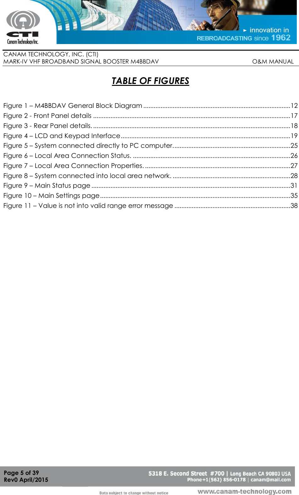        CANAM TECHNOLOGY, INC. (CTI) MARK-IV VHF BROADBAND SIGNAL BOOSTER M4BBDAV                                                         O&amp;M MANUAL  Page 5 of 39 Rev0 April/2015 TABLE OF FIGURES  Figure 1 – M4BBDAV General Block Diagram ..................................................................................... 12 Figure 2 - Front Panel details .................................................................................................................. 17 Figure 3 - Rear Panel details. .................................................................................................................. 18 Figure 4 – LCD and Keypad Interface .................................................................................................. 19 Figure 5 – System connected directly to PC computer. ................................................................... 25 Figure 6 – Local Area Connection Status. ........................................................................................... 26 Figure 7 – Local Area Connection Properties. .................................................................................... 27 Figure 8 – System connected into local area network. .................................................................... 28 Figure 9 – Main Status page ................................................................................................................... 31 Figure 10 – Main Settings page .............................................................................................................. 35 Figure 11 – Value is not into valid range error message ................................................................... 38  