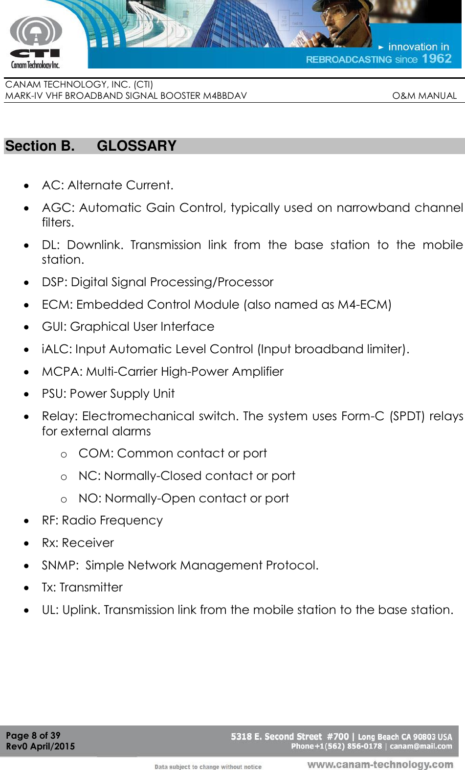        CANAM TECHNOLOGY, INC. (CTI) MARK-IV VHF BROADBAND SIGNAL BOOSTER M4BBDAV                                                         O&amp;M MANUAL  Page 8 of 39 Rev0 April/2015  Section B.  GLOSSARY   AC: Alternate Current.  AGC: Automatic Gain Control, typically used on narrowband channel filters.  DL:  Downlink.  Transmission  link  from  the  base  station  to  the  mobile station.   DSP: Digital Signal Processing/Processor  ECM: Embedded Control Module (also named as M4-ECM)  GUI: Graphical User Interface  iALC: Input Automatic Level Control (Input broadband limiter).   MCPA: Multi-Carrier High-Power Amplifier  PSU: Power Supply Unit  Relay: Electromechanical switch. The system uses Form-C (SPDT) relays for external alarms o COM: Common contact or port o NC: Normally-Closed contact or port o NO: Normally-Open contact or port  RF: Radio Frequency  Rx: Receiver  SNMP:  Simple Network Management Protocol.  Tx: Transmitter  UL: Uplink. Transmission link from the mobile station to the base station. 