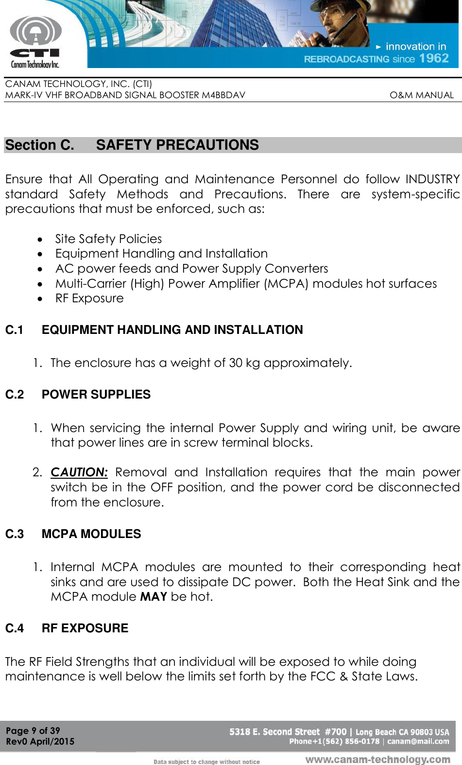        CANAM TECHNOLOGY, INC. (CTI) MARK-IV VHF BROADBAND SIGNAL BOOSTER M4BBDAV                                                         O&amp;M MANUAL  Page 9 of 39 Rev0 April/2015  Section C.  SAFETY PRECAUTIONS  Ensure  that  All  Operating  and  Maintenance  Personnel  do  follow  INDUSTRY standard  Safety  Methods  and  Precautions.  There  are  system-specific precautions that must be enforced, such as:   Site Safety Policies  Equipment Handling and Installation  AC power feeds and Power Supply Converters  Multi-Carrier (High) Power Amplifier (MCPA) modules hot surfaces  RF Exposure  C.1  EQUIPMENT HANDLING AND INSTALLATION  1. The enclosure has a weight of 30 kg approximately.  C.2  POWER SUPPLIES  1. When servicing  the internal  Power Supply and  wiring  unit, be  aware that power lines are in screw terminal blocks.  2. CAUTION:  Removal  and  Installation  requires  that  the  main  power switch be in the OFF position, and the power cord be disconnected from the enclosure.  C.3  MCPA MODULES  1. Internal  MCPA  modules  are  mounted  to  their  corresponding  heat sinks and are used to dissipate DC power.  Both the Heat Sink and the MCPA module MAY be hot.  C.4  RF EXPOSURE  The RF Field Strengths that an individual will be exposed to while doing maintenance is well below the limits set forth by the FCC &amp; State Laws.    