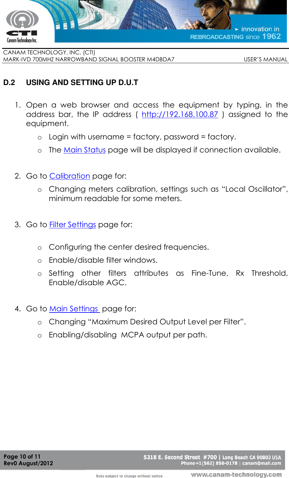        CANAM TECHNOLOGY, INC. (CTI) MARK-IVD 700MHZ NARROWBAND SIGNAL BOOSTER M4DBDA7                                            USER’S MANUAL   Page 10 of 11 Rev0 August/2012  D.2  USING AND SETTING UP D.U.T   1. Open  a  web  browser  and  access  the  equipment  by  typing,  in  the address  bar,  the  IP  address  (  http://192.168.100.87  )  assigned  to  the equipment. o Login with username = factory, password = factory. o The Main Status page will be displayed if connection available.  2. Go to Calibration page for: o Changing meters calibration, settings such as “Local Oscillator”, minimum readable for some meters.  3. Go to Filter Settings page for:  o Configuring the center desired frequencies. o Enable/disable filter windows. o Setting  other  filters  attributes  as  Fine-Tune,  Rx  Threshold, Enable/disable AGC.  4. Go to Main Settings  page for: o Changing “Maximum Desired Output Level per Filter”. o Enabling/disabling  MCPA output per path. 