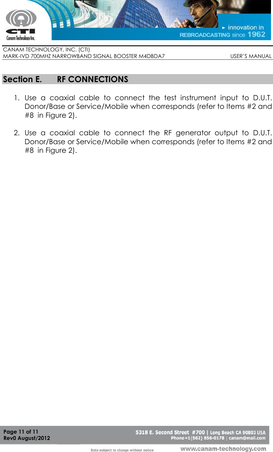        CANAM TECHNOLOGY, INC. (CTI) MARK-IVD 700MHZ NARROWBAND SIGNAL BOOSTER M4DBDA7                                            USER’S MANUAL   Page 11 of 11 Rev0 August/2012  Section E. RF CONNECTIONS  1. Use  a  coaxial  cable  to  connect  the  test  instrument  input  to  D.U.T. Donor/Base or Service/Mobile when corresponds (refer to Items #2 and #8  in Figure 2).   2. Use  a  coaxial  cable  to  connect  the  RF  generator  output  to  D.U.T. Donor/Base or Service/Mobile when corresponds (refer to Items #2 and #8  in Figure 2).     