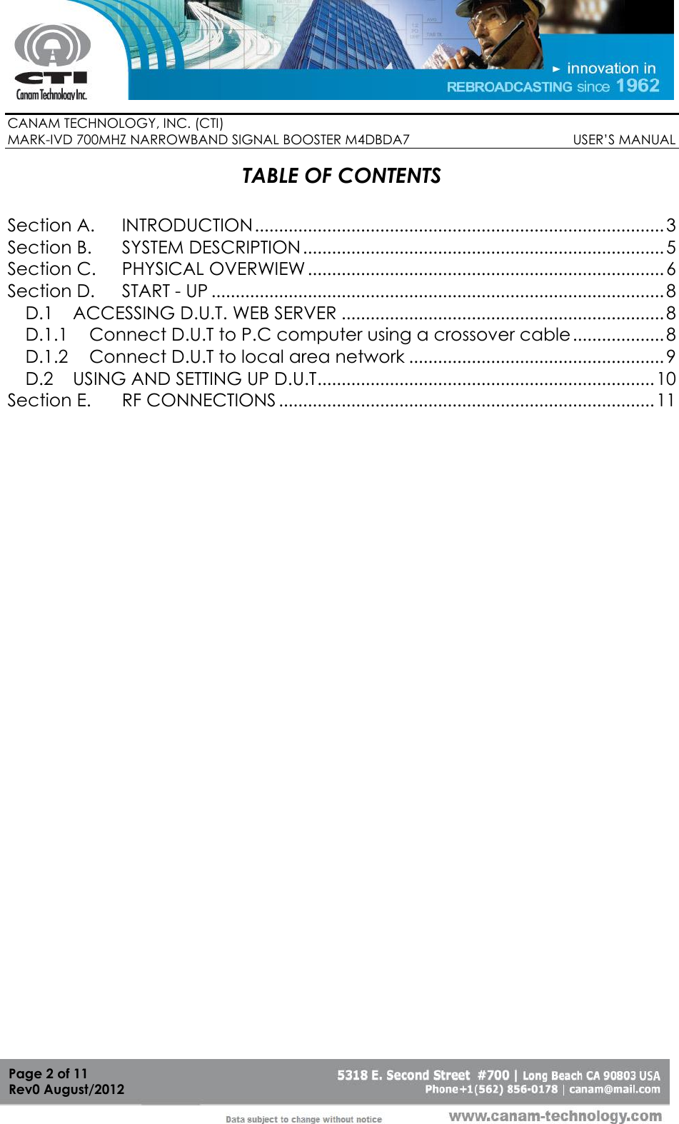        CANAM TECHNOLOGY, INC. (CTI) MARK-IVD 700MHZ NARROWBAND SIGNAL BOOSTER M4DBDA7                                            USER’S MANUAL   Page 2 of 11 Rev0 August/2012 TABLE OF CONTENTS  Section A. INTRODUCTION ..................................................................................... 3 Section B. SYSTEM DESCRIPTION ........................................................................... 5 Section C. PHYSICAL OVERWIEW .......................................................................... 6 Section D. START - UP .............................................................................................. 8 D.1 ACCESSING D.U.T. WEB SERVER ................................................................... 8 D.1.1 Connect D.U.T to P.C computer using a crossover cable ................... 8 D.1.2 Connect D.U.T to local area network ..................................................... 9 D.2 USING AND SETTING UP D.U.T ...................................................................... 10 Section E. RF CONNECTIONS .............................................................................. 11  