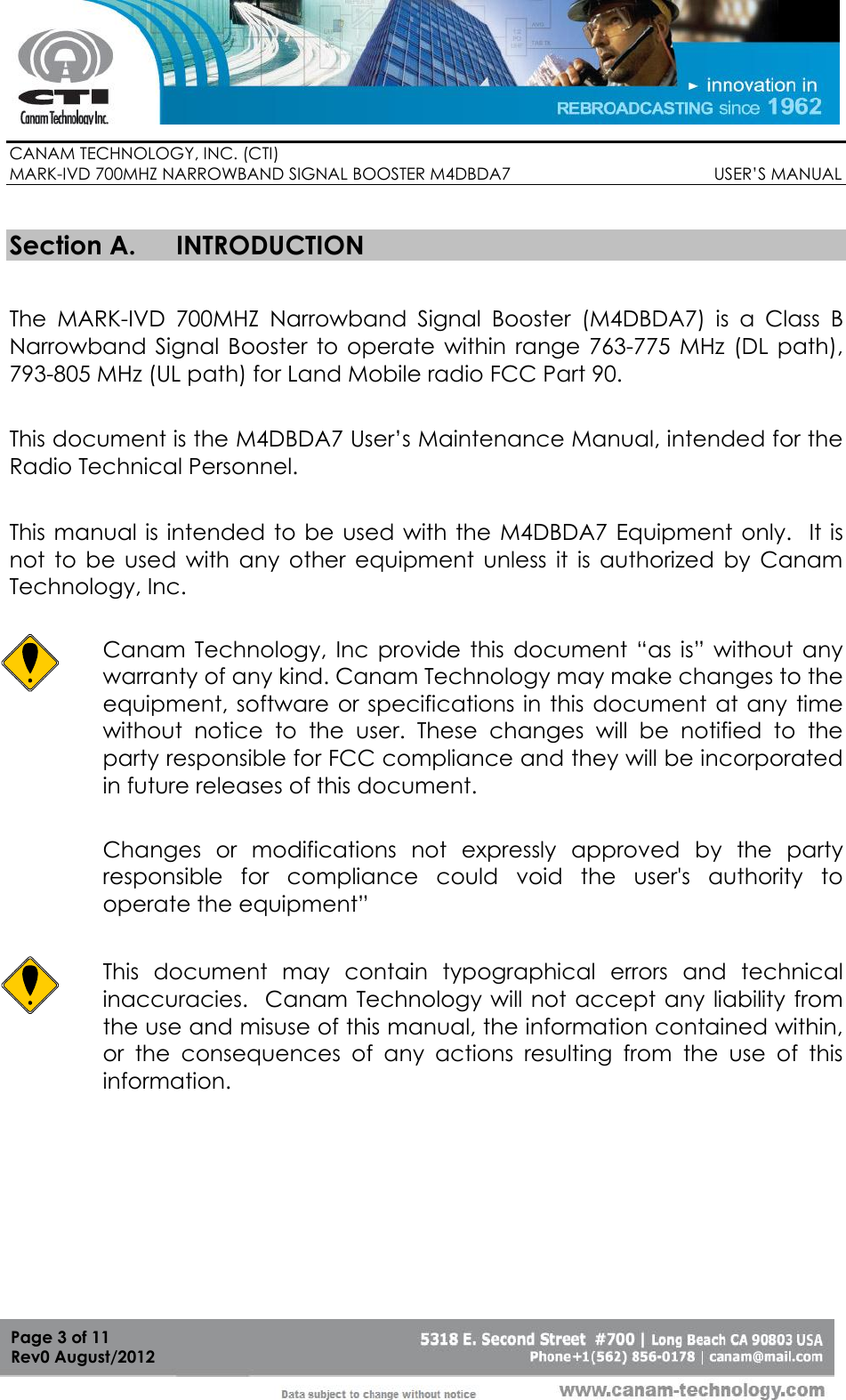        CANAM TECHNOLOGY, INC. (CTI) MARK-IVD 700MHZ NARROWBAND SIGNAL BOOSTER M4DBDA7                                            USER’S MANUAL   Page 3 of 11 Rev0 August/2012  Section A. INTRODUCTION  The  MARK-IVD  700MHZ  Narrowband  Signal  Booster  (M4DBDA7)  is  a  Class  B Narrowband  Signal  Booster  to  operate  within  range  763-775  MHz  (DL  path), 793-805 MHz (UL path) for Land Mobile radio FCC Part 90.  This document is the M4DBDA7 User’s Maintenance Manual, intended for the Radio Technical Personnel.  This manual is intended to be used  with the  M4DBDA7  Equipment only.   It is not  to  be  used  with  any  other  equipment  unless  it  is  authorized  by  Canam Technology, Inc.  Canam  Technology,  Inc  provide  this  document  “as  is”  without  any warranty of any kind. Canam Technology may make changes to the equipment, software  or specifications in this  document at any time without  notice  to  the  user.  These  changes  will  be  notified  to  the party responsible for FCC compliance and they will be incorporated in future releases of this document.  Changes  or  modifications  not  expressly  approved  by  the  party responsible  for  compliance  could  void  the  user&apos;s  authority  to operate the equipment”  This  document  may  contain  typographical  errors  and  technical inaccuracies.  Canam Technology will not accept any liability from the use and misuse of this manual, the information contained within, or  the  consequences  of  any  actions  resulting  from  the  use  of  this information. 