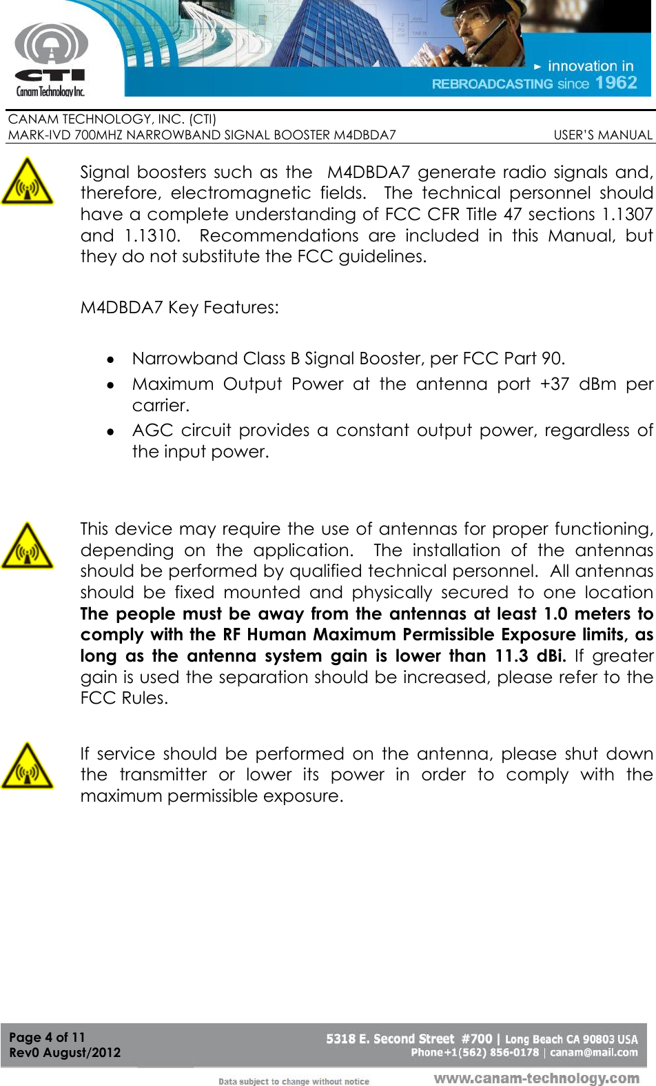        CANAM TECHNOLOGY, INC. (CTI) MARK-IVD 700MHZ NARROWBAND SIGNAL BOOSTER M4DBDA7                                            USER’S MANUAL   Page 4 of 11 Rev0 August/2012  Signal  boosters  such  as  the    M4DBDA7  generate  radio  signals  and, therefore,  electromagnetic  fields.  The  technical  personnel  should have a complete understanding of FCC CFR Title 47 sections 1.1307 and  1.1310.    Recommendations  are  included  in  this  Manual,  but they do not substitute the FCC guidelines.  M4DBDA7 Key Features:   Narrowband Class B Signal Booster, per FCC Part 90.  Maximum  Output  Power  at  the  antenna  port  +37  dBm  per carrier.  AGC  circuit  provides  a  constant  output  power,  regardless  of the input power.  This device may require the use of antennas for proper functioning, depending  on  the  application.    The  installation  of  the  antennas should be performed by qualified technical personnel.  All antennas should  be  fixed  mounted  and  physically  secured  to  one  location  The people must be away from the  antennas  at  least 1.0 meters to comply with the RF Human Maximum Permissible Exposure limits, as long  as  the  antenna  system  gain  is  lower  than  11.3  dBi.  If  greater gain is used the separation should be increased, please refer to the FCC Rules.  If  service  should  be  performed  on  the  antenna,  please  shut  down the  transmitter  or  lower  its  power  in  order  to  comply  with  the maximum permissible exposure. 