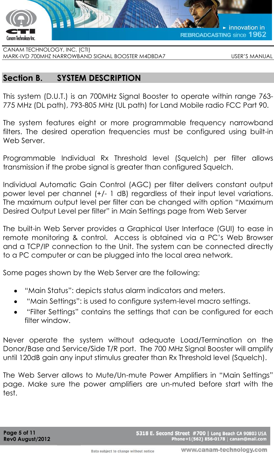        CANAM TECHNOLOGY, INC. (CTI) MARK-IVD 700MHZ NARROWBAND SIGNAL BOOSTER M4DBDA7                                            USER’S MANUAL   Page 5 of 11 Rev0 August/2012  Section B. SYSTEM DESCRIPTION  This system  (D.U.T.) is an 700MHz Signal Booster  to operate within range  763-775 MHz (DL path), 793-805 MHz (UL path) for Land Mobile radio FCC Part 90.  The  system  features  eight  or  more  programmable  frequency  narrowband filters.  The  desired  operation  frequencies  must  be  configured  using  built-in Web Server.   Programmable  Individual  Rx  Threshold  level  (Squelch)  per  filter  allows transmission if the probe signal is greater than configured Squelch.  Individual  Automatic  Gain  Control  (AGC)  per  filter  delivers  constant  output power  level  per  channel  (+/-  1  dB)  regardless  of  their  input  level  variations. The maximum output level per filter can be changed with option “Maximum Desired Output Level per filter” in Main Settings page from Web Server   The built-in Web Server provides a Graphical User  Interface (GUI) to ease in remote  monitoring  &amp;  control.    Access  is  obtained  via  a  PC’s  Web  Browser and a TCP/IP connection to the Unit. The system can be connected directly to a PC computer or can be plugged into the local area network.  Some pages shown by the Web Server are the following:   “Main Status”: depicts status alarm indicators and meters.    “Main Settings”: is used to configure system-level macro settings.   “Filter Settings” contains the settings that can be configured for each filter window.  Never  operate  the  system  without  adequate  Load/Termination  on  the Donor/Base and Service/Side T/R port.  The 700 MHz Signal Booster will amplify until 120dB gain any input stimulus greater than Rx Threshold level (Squelch).  The  Web Server  allows to  Mute/Un-mute  Power  Amplifiers  in  “Main  Settings” page.  Make  sure  the  power  amplifiers  are  un-muted  before  start  with  the test.