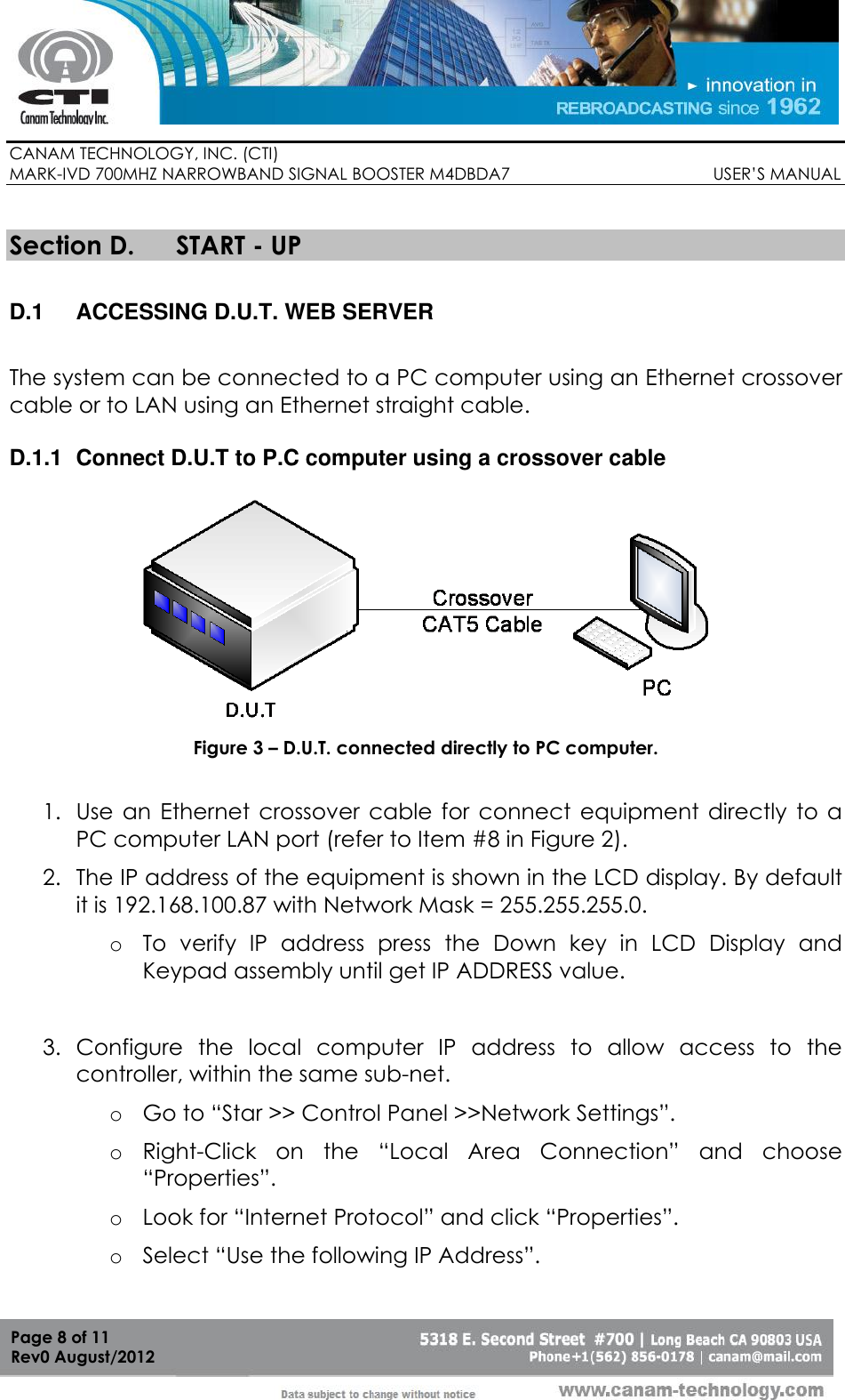        CANAM TECHNOLOGY, INC. (CTI) MARK-IVD 700MHZ NARROWBAND SIGNAL BOOSTER M4DBDA7                                            USER’S MANUAL   Page 8 of 11 Rev0 August/2012  Section D. START - UP  D.1  ACCESSING D.U.T. WEB SERVER  The system can be connected to a PC computer using an Ethernet crossover cable or to LAN using an Ethernet straight cable.   D.1.1  Connect D.U.T to P.C computer using a crossover cable   Figure 3 – D.U.T. connected directly to PC computer.  1. Use  an  Ethernet  crossover  cable  for  connect  equipment  directly  to  a PC computer LAN port (refer to Item #8 in Figure 2). 2. The IP address of the equipment is shown in the LCD display. By default it is 192.168.100.87 with Network Mask = 255.255.255.0. o To  verify  IP  address  press  the  Down  key  in  LCD  Display  and Keypad assembly until get IP ADDRESS value.  3. Configure  the  local  computer  IP  address  to  allow  access  to  the controller, within the same sub-net. o Go to “Star &gt;&gt; Control Panel &gt;&gt;Network Settings”. o Right-Click  on  the  “Local  Area  Connection”  and  choose “Properties”. o Look for “Internet Protocol” and click “Properties”. o Select “Use the following IP Address”. 