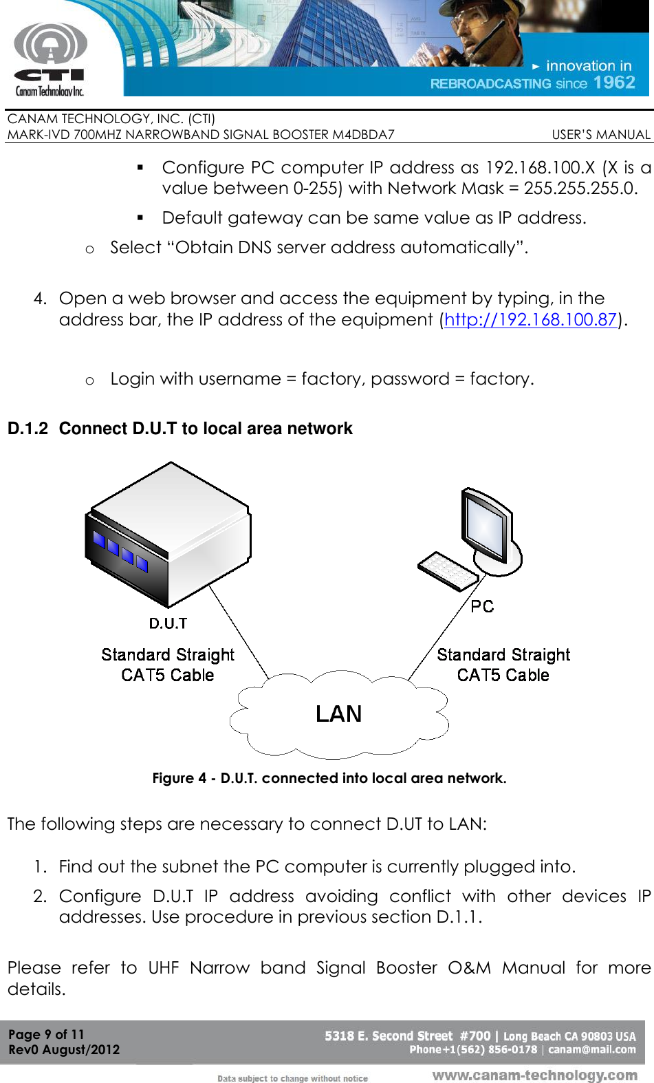        CANAM TECHNOLOGY, INC. (CTI) MARK-IVD 700MHZ NARROWBAND SIGNAL BOOSTER M4DBDA7                                            USER’S MANUAL   Page 9 of 11 Rev0 August/2012  Configure PC computer IP address as 192.168.100.X (X is a value between 0-255) with Network Mask = 255.255.255.0.  Default gateway can be same value as IP address. o Select “Obtain DNS server address automatically”.  4. Open a web browser and access the equipment by typing, in the address bar, the IP address of the equipment (http://192.168.100.87).  o Login with username = factory, password = factory.  D.1.2  Connect D.U.T to local area network   Figure 4 - D.U.T. connected into local area network.  The following steps are necessary to connect D.UT to LAN:    1. Find out the subnet the PC computer is currently plugged into. 2. Configure  D.U.T  IP  address  avoiding  conflict  with  other  devices  IP addresses. Use procedure in previous section D.1.1.  Please  refer  to  UHF  Narrow  band  Signal  Booster  O&amp;M  Manual  for  more details. 