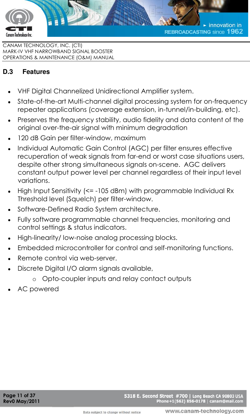        CANAM TECHNOLOGY, INC. (CTI) MARK-IV VHF NARROWBAND SIGNAL BOOSTER  OPERATIONS &amp; MAINTENANCE (O&amp;M) MANUAL   Page 11 of 37  Rev0 May/2011 D.3  Features   VHF Digital Channelized Unidirectional Amplifier system.  State-of-the-art Multi-channel digital processing system for on-frequency repeater applications (coverage extension, in-tunnel/in-building, etc).  Preserves the frequency stability, audio fidelity and data content of the original over-the-air signal with minimum degradation  120 dB Gain per filter-window, maximum  Individual Automatic Gain Control (AGC) per filter ensures effective recuperation of weak signals from far-end or worst case situations users, despite other strong simultaneous signals on-scene.  AGC delivers constant output power level per channel regardless of their input level variations.  High Input Sensitivity (&lt;= -105 dBm) with programmable Individual Rx Threshold level (Squelch) per filter-window.  Software-Defined Radio System architecture.  Fully software programmable channel frequencies, monitoring and control settings &amp; status indicators.  High-linearity/ low-noise analog processing blocks.   Embedded microcontroller for control and self-monitoring functions.  Remote control via web-server.  Discrete Digital I/O alarm signals available,  o Opto-coupler inputs and relay contact outputs  AC powered 
