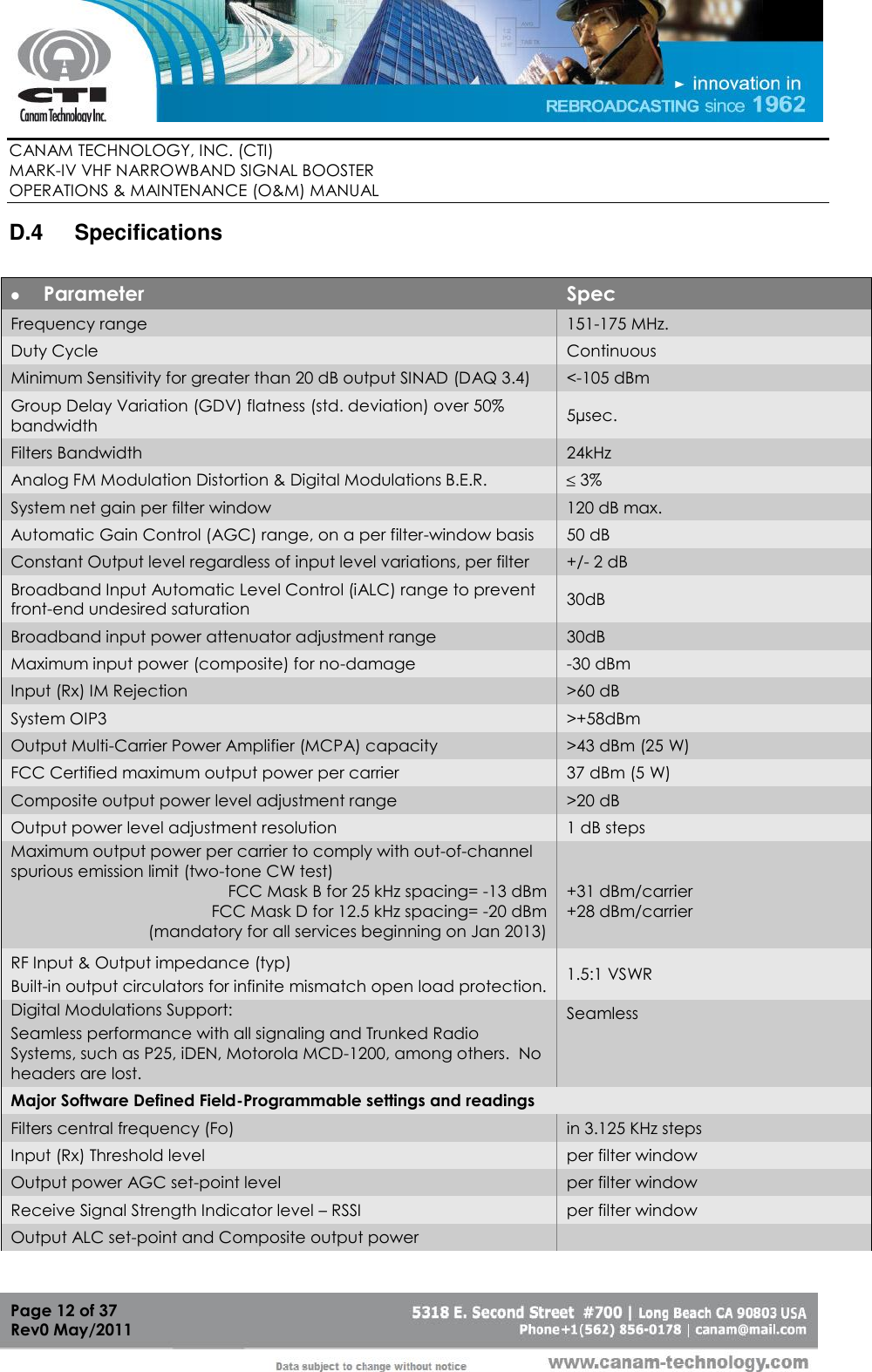        CANAM TECHNOLOGY, INC. (CTI) MARK-IV VHF NARROWBAND SIGNAL BOOSTER  OPERATIONS &amp; MAINTENANCE (O&amp;M) MANUAL   Page 12 of 37  Rev0 May/2011 D.4  Specifications   Parameter Spec Frequency range  151-175 MHz. Duty Cycle Continuous Minimum Sensitivity for greater than 20 dB output SINAD (DAQ 3.4) &lt;-105 dBm Group Delay Variation (GDV) flatness (std. deviation) over 50%   bandwidth 5µsec. Filters Bandwidth 24kHz Analog FM Modulation Distortion &amp; Digital Modulations B.E.R.  3% System net gain per filter window 120 dB max. Automatic Gain Control (AGC) range, on a per filter-window basis 50 dB Constant Output level regardless of input level variations, per filter +/- 2 dB Broadband Input Automatic Level Control (iALC) range to prevent front-end undesired saturation 30dB Broadband input power attenuator adjustment range 30dB Maximum input power (composite) for no-damage -30 dBm Input (Rx) IM Rejection &gt;60 dB System OIP3 &gt;+58dBm Output Multi-Carrier Power Amplifier (MCPA) capacity &gt;43 dBm (25 W) FCC Certified maximum output power per carrier 37 dBm (5 W) Composite output power level adjustment range &gt;20 dB Output power level adjustment resolution 1 dB steps Maximum output power per carrier to comply with out-of-channel spurious emission limit (two-tone CW test) FCC Mask B for 25 kHz spacing= -13 dBm FCC Mask D for 12.5 kHz spacing= -20 dBm (mandatory for all services beginning on Jan 2013)     +31 dBm/carrier +28 dBm/carrier  RF Input &amp; Output impedance (typ)  Built-in output circulators for infinite mismatch open load protection. 1.5:1 VSWR Digital Modulations Support: Seamless performance with all signaling and Trunked Radio Systems, such as P25, iDEN, Motorola MCD-1200, among others.  No headers are lost. Seamless Major Software Defined Field-Programmable settings and readings Filters central frequency (Fo)  in 3.125 KHz steps Input (Rx) Threshold level per filter window Output power AGC set-point level per filter window Receive Signal Strength Indicator level – RSSI per filter window Output ALC set-point and Composite output power  