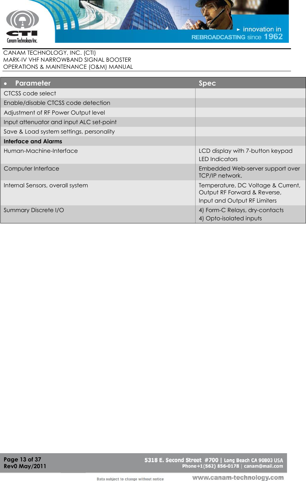        CANAM TECHNOLOGY, INC. (CTI) MARK-IV VHF NARROWBAND SIGNAL BOOSTER  OPERATIONS &amp; MAINTENANCE (O&amp;M) MANUAL   Page 13 of 37  Rev0 May/2011  Parameter Spec CTCSS code select  Enable/disable CTCSS code detection   Adjustment of RF Power Output level  Input attenuator and input ALC set-point  Save &amp; Load system settings, personality  Interface and Alarms  Human-Machine-Interface LCD display with 7-button keypad LED Indicators Computer Interface Embedded Web-server support over TCP/IP network. Internal Sensors, overall system Temperature, DC Voltage &amp; Current,  Output RF Forward &amp; Reverse, Input and Output RF Limiters Summary Discrete I/O 4) Form-C Relays, dry-contacts  4) Opto-isolated inputs      