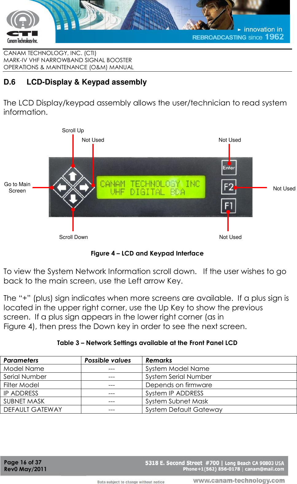        CANAM TECHNOLOGY, INC. (CTI) MARK-IV VHF NARROWBAND SIGNAL BOOSTER  OPERATIONS &amp; MAINTENANCE (O&amp;M) MANUAL   Page 16 of 37  Rev0 May/2011 D.6  LCD-Display &amp; Keypad assembly  The LCD Display/keypad assembly allows the user/technician to read system information.   Go to Main ScreenScroll UpNot UsedScroll DownNot UsedNot UsedNot Used  Figure 4 – LCD and Keypad Interface  To view the System Network Information scroll down.   If the user wishes to go back to the main screen, use the Left arrow Key.     The “+” (plus) sign indicates when more screens are available.  If a plus sign is located in the upper right corner, use the Up Key to show the previous screen.  If a plus sign appears in the lower right corner (as in  Figure 4), then press the Down key in order to see the next screen.  Table 3 – Network Settings available at the Front Panel LCD  Parameters Possible values Remarks Model Name --- System Model Name Serial Number --- System Serial Number Filter Model --- Depends on firmware IP ADDRESS --- System IP ADDRESS SUBNET MASK --- System Subnet Mask DEFAULT GATEWAY --- System Default Gateway   