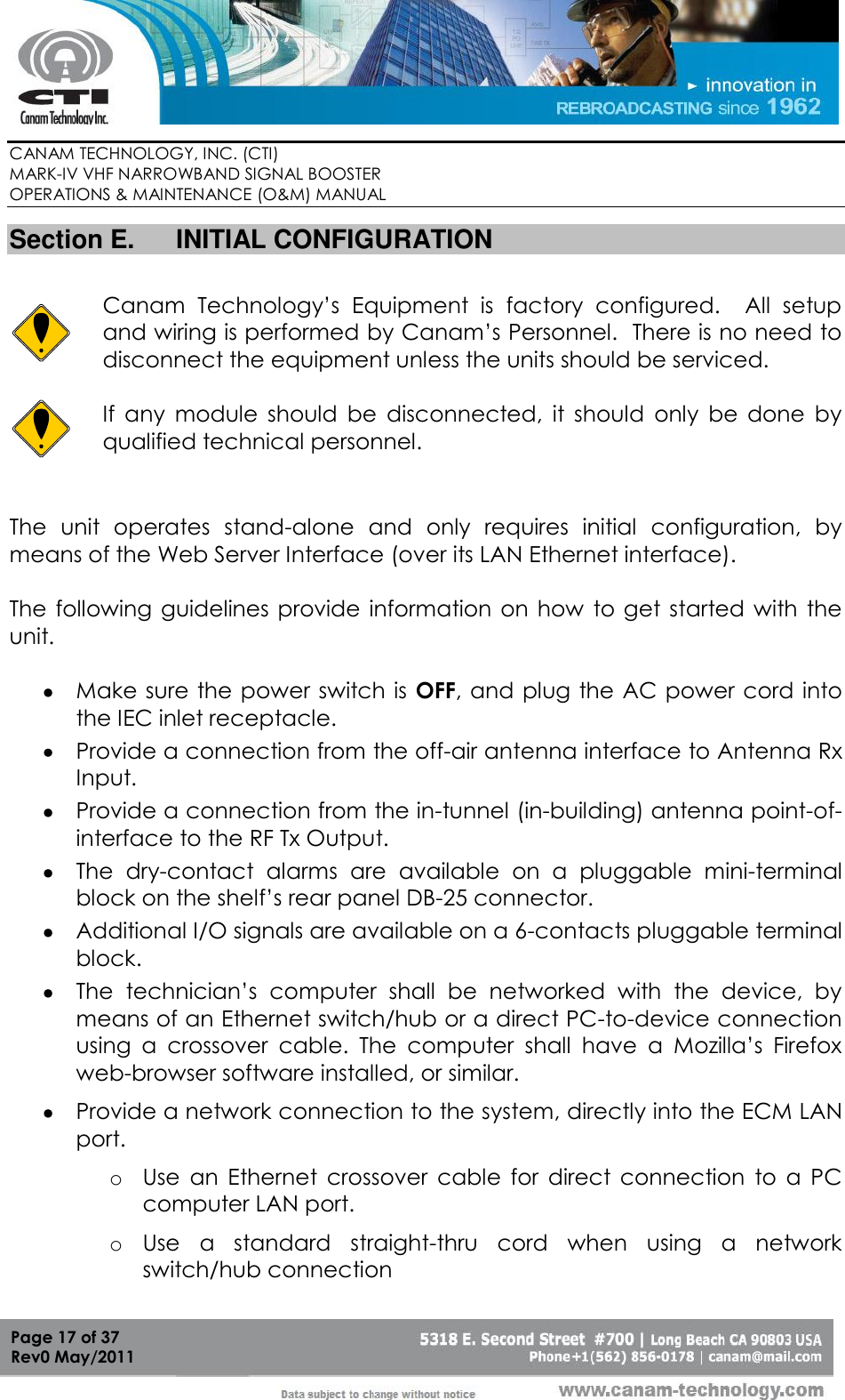        CANAM TECHNOLOGY, INC. (CTI) MARK-IV VHF NARROWBAND SIGNAL BOOSTER  OPERATIONS &amp; MAINTENANCE (O&amp;M) MANUAL   Page 17 of 37  Rev0 May/2011 Section E.  INITIAL CONFIGURATION   Canam  Technology’s  Equipment  is  factory  configured.    All  setup and wiring is performed by Canam’s Personnel.  There is no need to disconnect the equipment unless the units should be serviced.   If  any  module  should  be  disconnected,  it  should  only  be  done  by qualified technical personnel.  The  unit  operates  stand-alone  and  only  requires  initial  configuration,  by means of the Web Server Interface (over its LAN Ethernet interface).  The following guidelines  provide information on how  to  get started  with  the unit.   Make sure the power switch is  OFF, and plug  the AC power cord into the IEC inlet receptacle.  Provide a connection from the off-air antenna interface to Antenna Rx Input.  Provide a connection from the in-tunnel (in-building) antenna point-of-interface to the RF Tx Output.  The  dry-contact  alarms  are  available  on  a  pluggable  mini-terminal block on the shelf’s rear panel DB-25 connector.   Additional I/O signals are available on a 6-contacts pluggable terminal block.   The  technician’s  computer  shall  be  networked  with  the  device,  by means of an Ethernet switch/hub or a direct PC-to-device connection using  a  crossover  cable.  The  computer  shall  have  a  Mozilla’s  Firefox web-browser software installed, or similar.   Provide a network connection to the system, directly into the ECM LAN port. o Use  an  Ethernet  crossover  cable  for  direct  connection  to  a  PC computer LAN port. o Use  a  standard  straight-thru  cord  when  using  a  network switch/hub connection 