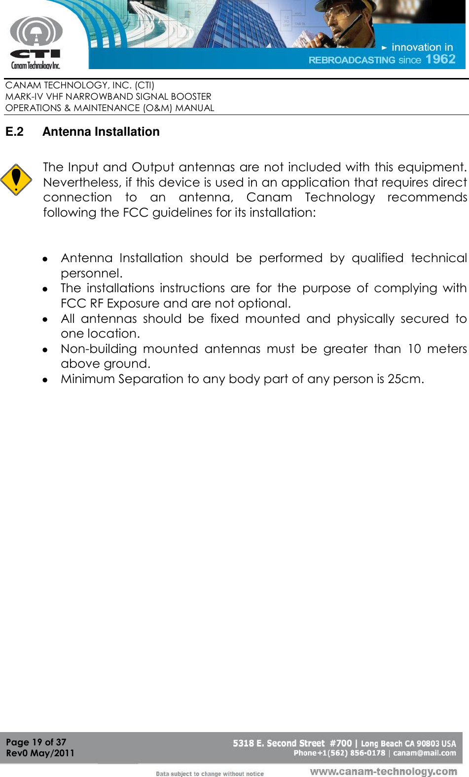        CANAM TECHNOLOGY, INC. (CTI) MARK-IV VHF NARROWBAND SIGNAL BOOSTER  OPERATIONS &amp; MAINTENANCE (O&amp;M) MANUAL   Page 19 of 37  Rev0 May/2011 E.2  Antenna Installation    The Input and Output antennas are not included with this equipment.  Nevertheless, if this device is used in an application that requires direct connection  to  an  antenna,  Canam  Technology  recommends following the FCC guidelines for its installation:    Antenna  Installation  should  be  performed  by  qualified  technical personnel.  The  installations  instructions  are  for  the  purpose  of  complying  with FCC RF Exposure and are not optional.  All  antennas  should  be  fixed  mounted  and  physically  secured  to one location.  Non-building  mounted  antennas  must  be  greater  than  10  meters above ground.  Minimum Separation to any body part of any person is 25cm.    