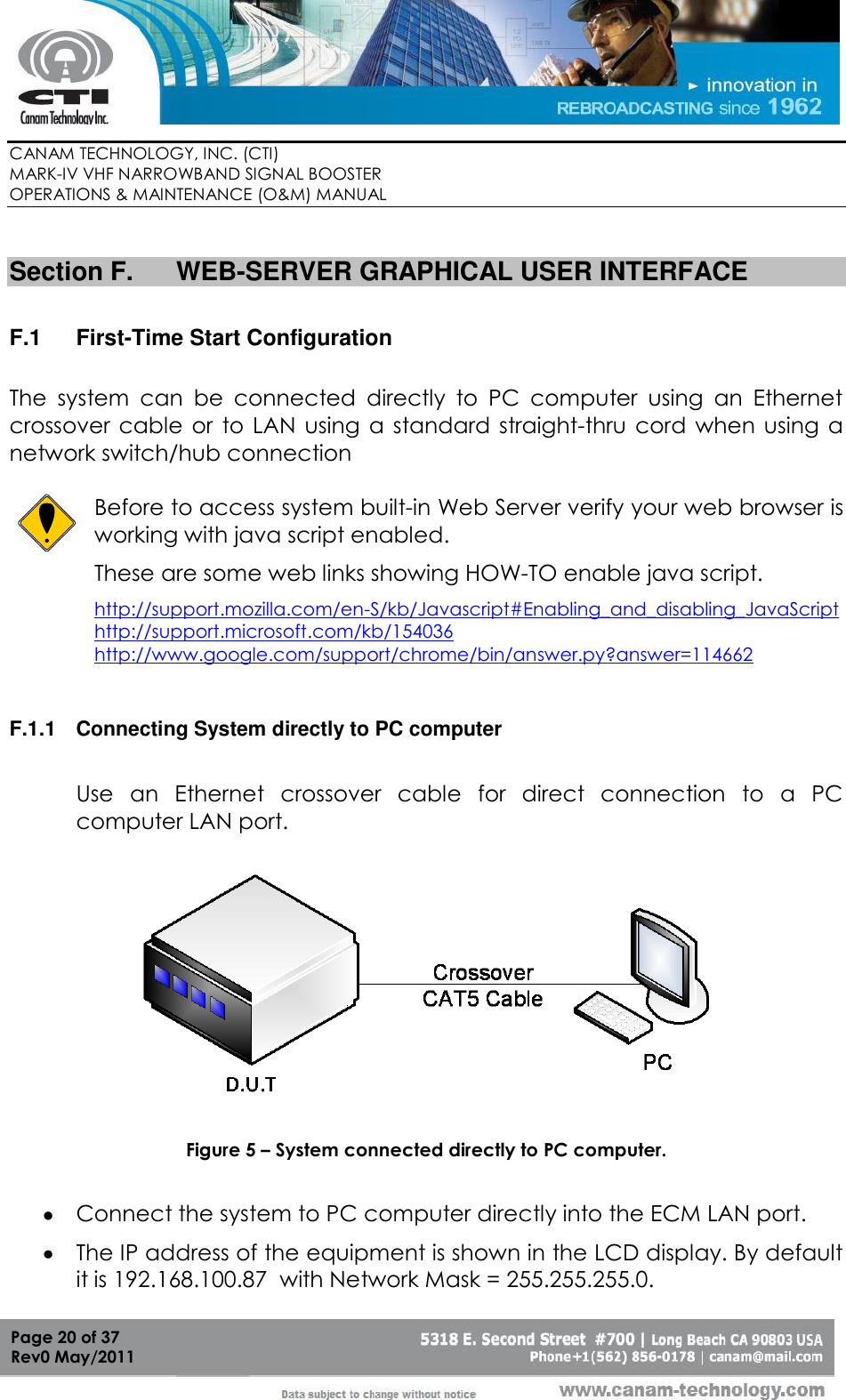        CANAM TECHNOLOGY, INC. (CTI) MARK-IV VHF NARROWBAND SIGNAL BOOSTER  OPERATIONS &amp; MAINTENANCE (O&amp;M) MANUAL   Page 20 of 37  Rev0 May/2011  Section F.  WEB-SERVER GRAPHICAL USER INTERFACE  F.1  First-Time Start Configuration  The  system  can  be  connected  directly  to  PC  computer  using  an  Ethernet crossover cable or  to LAN  using  a standard  straight-thru cord  when  using a network switch/hub connection   Before to access system built-in Web Server verify your web browser is working with java script enabled.  These are some web links showing HOW-TO enable java script. http://support.mozilla.com/en-S/kb/Javascript#Enabling_and_disabling_JavaScript http://support.microsoft.com/kb/154036 http://www.google.com/support/chrome/bin/answer.py?answer=114662  F.1.1  Connecting System directly to PC computer  Use  an  Ethernet  crossover  cable  for  direct  connection  to  a  PC computer LAN port.    Figure 5 – System connected directly to PC computer.   Connect the system to PC computer directly into the ECM LAN port.  The IP address of the equipment is shown in the LCD display. By default it is 192.168.100.87  with Network Mask = 255.255.255.0. 