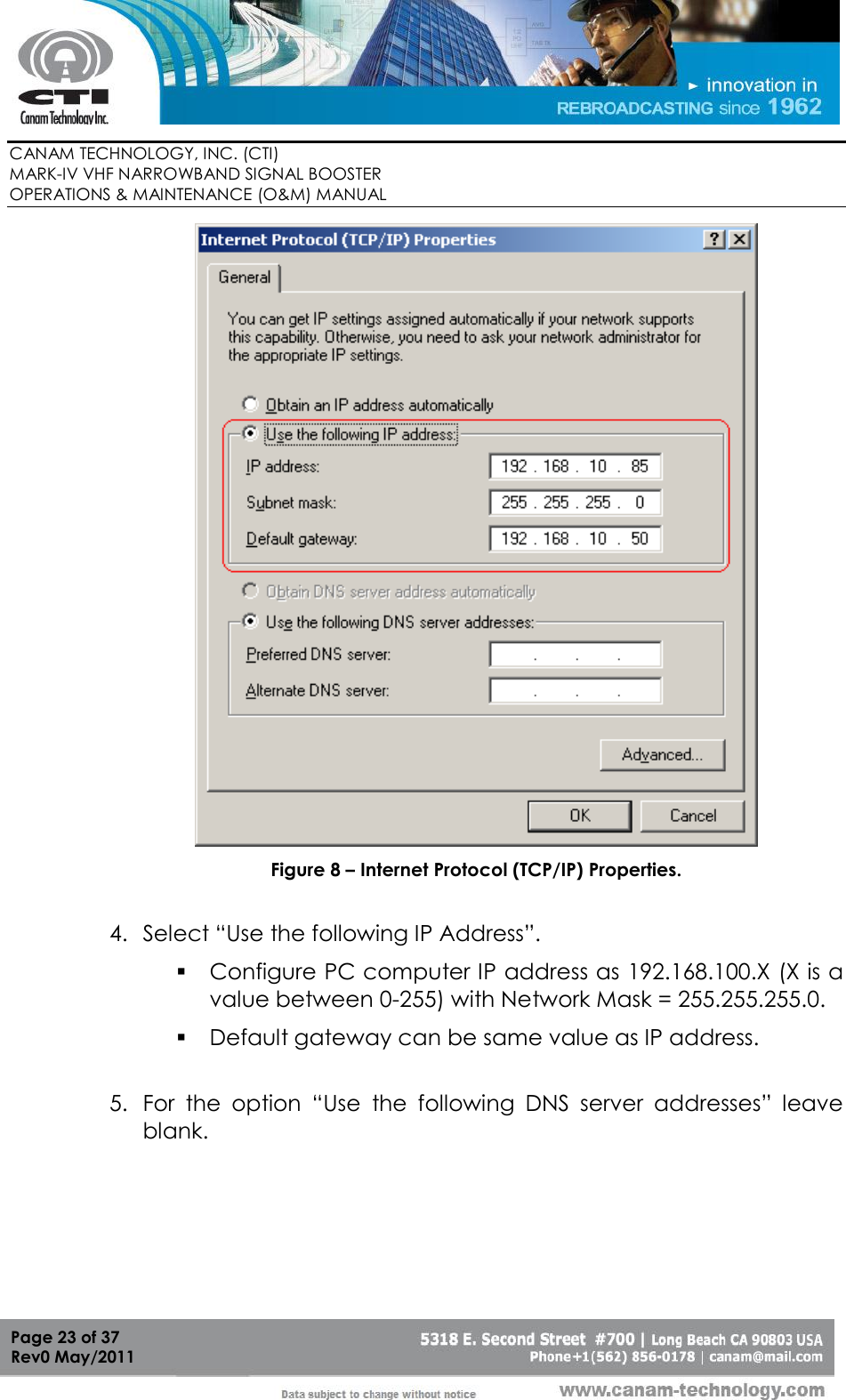        CANAM TECHNOLOGY, INC. (CTI) MARK-IV VHF NARROWBAND SIGNAL BOOSTER  OPERATIONS &amp; MAINTENANCE (O&amp;M) MANUAL   Page 23 of 37  Rev0 May/2011  Figure 8 – Internet Protocol (TCP/IP) Properties.  4. Select “Use the following IP Address”.  Configure PC computer IP address as 192.168.100.X (X is a value between 0-255) with Network Mask = 255.255.255.0.  Default gateway can be same value as IP address.  5. For  the  option  “Use  the  following  DNS  server  addresses”  leave blank. 